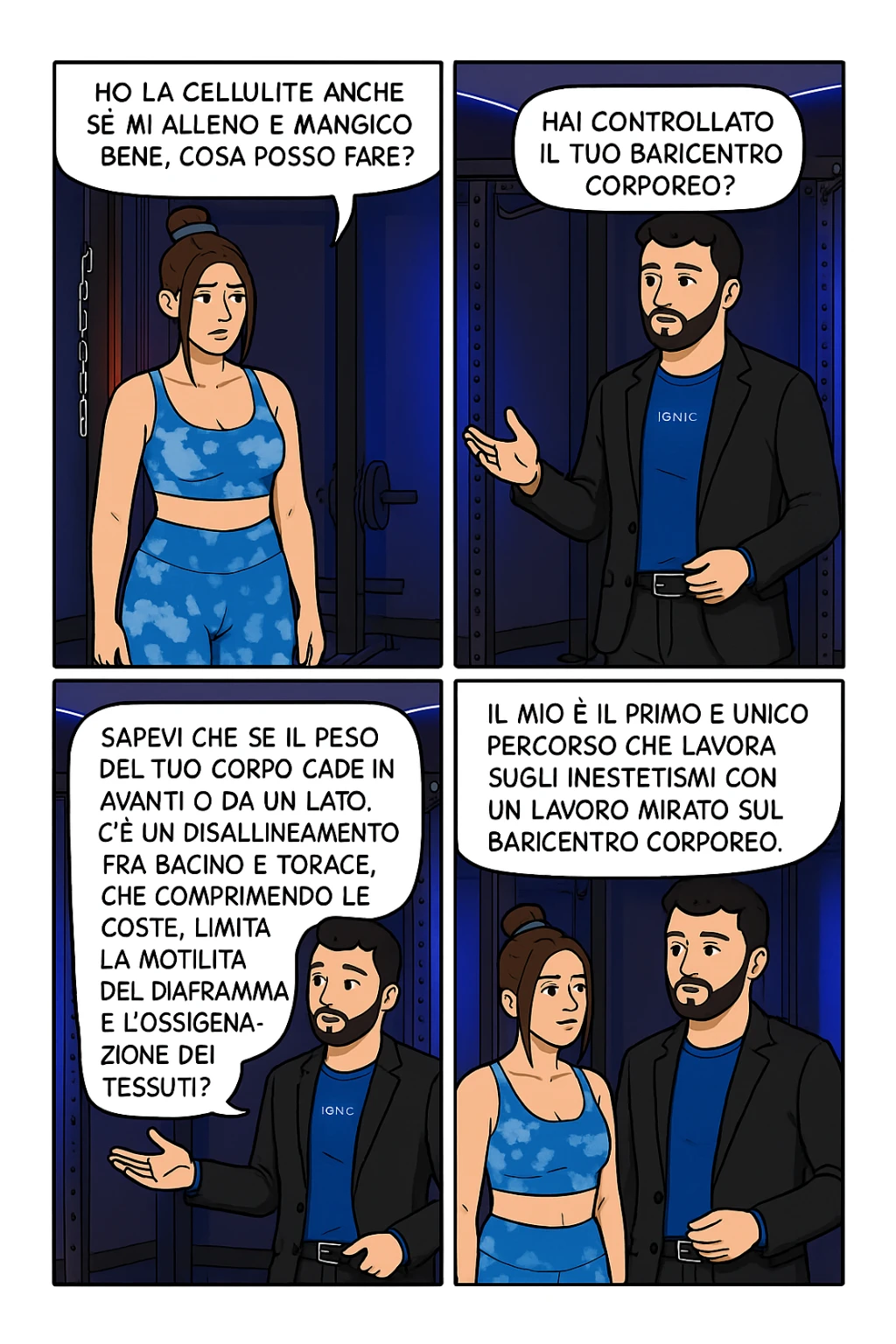 TRASFORMA QUESTO CAROSELLO IN UN FUMETTO CON QUESTE DUE PERSONE IDENTICHE CHE INTERLOQUISCONO TRA LORO:

LEI: Ho la cellulite anche se mi alleno e mangio bene, cosa posso fare?

LUI: Hai controllato il tuo baricentro corporeo?
LUI: Sapevi che se il peso del tuo corpo cade in avanti o da un lato, c’è un disallineamento fra bacino e torace, che comprimendo le coste, limita la motilità del diaframma e l’ossigenazione dei tessuti?
LUI: Il mio è il primo e unico percorso che lavora sugli inestetismi con un lavoro mirato sul baricentro corporeo. sticker