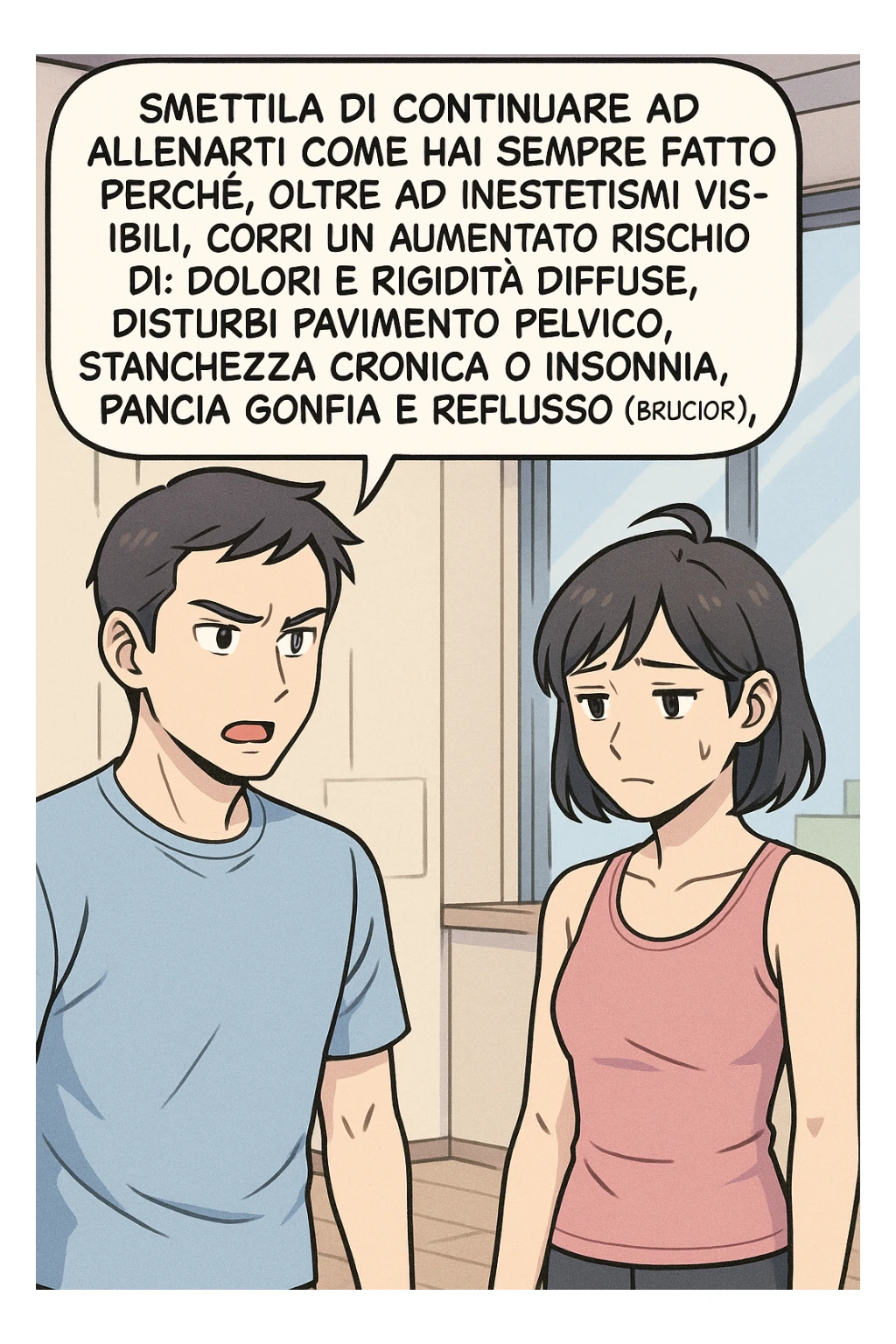 TRASFORMA QUESTO CAROSELLO IN UN FUMETTO STILE MANGA A COLORI CON QUESTE DUE PERSONE IDENTICHE CHE INTERLOQUISCONO TRA LORO:

LUI (UOMO): Smettila di continuare ad allenarti come hai sempre fatto perché, oltre ad inestetismi visibili, corri un aumentato rischio di:
    • dolori e rigidità diffuse
    • disturbi pavimento pelvico
    • stanchezza cronica o insonnia
    • pancia gonfia e reflusso (bruciore)
    • etc… sticker