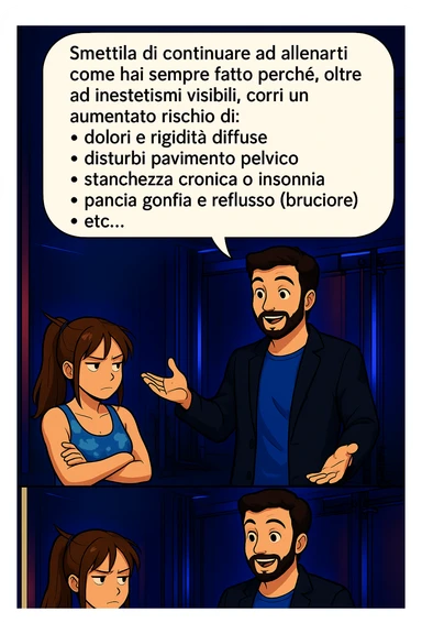 TRASFORMA QUESTO CAROSELLO IN UN FUMETTO STILE MANGA A COLORI CON QUESTE DUE PERSONE IDENTICHE CHE INTERLOQUISCONO TRA LORO:

LUI (UOMO): Smettila di continuare ad allenarti come hai sempre fatto perché, oltre ad inestetismi visibili, corri un aumentato rischio di:
    • dolori e rigidità diffuse
    • disturbi pavimento pelvico
    • stanchezza cronica o insonnia
    • pancia gonfia e reflusso (bruciore)
    • etc… sticker