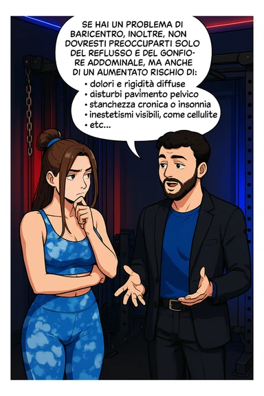 TRASFORMA QUESTO CAROSELLO IN UN FUMETTO STILE WEBTOON/MANGA A COLORI CON QUESTE DUE PERSONE IDENTICHE CHE INTERLOQUISCONO TRA LORO, L'uomo sta spiegando alla donna questo concetto MENTRE LA DONNA SI TIENE L'INDICE SUL MENTO ASCOLTANDOLO PENSIEROSA:

Se hai un problema di baricentro, inoltre, non dovresti preoccuparti solo del reflusso e del gonfiore addominale, ma anche di un aumentato rischio di:
    • dolori e rigidità diffuse
    • disturbi pavimento pelvico
    • stanchezza cronica o insonnia
    • inestetismi visibili, come celluluite
    • etc… sticker