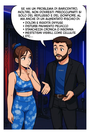 TRASFORMA QUESTO CAROSELLO IN UN FUMETTO STILE WEBTOON/MANGA A COLORI CON QUESTE DUE PERSONE IDENTICHE CHE INTERLOQUISCONO TRA LORO, L'uomo sta spiegando alla donna questo concetto MENTRE LA DONNA SI TIENE L'INDICE SUL MENTO ASCOLTANDOLO PENSIEROSA:

Se hai un problema di baricentro, inoltre, non dovresti preoccuparti solo del reflusso e del gonfiore addominale, ma anche di un aumentato rischio di:
    • dolori e rigidità diffuse
    • disturbi pavimento pelvico
    • stanchezza cronica o insonnia
    • inestetismi visibili, come celluluite
    • etc… sticker