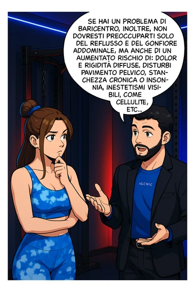 TRASFORMA QUESTO CAROSELLO IN UN FUMETTO STILE WEBTOON/MANGA A COLORI CON QUESTE DUE PERSONE IDENTICHE CHE INTERLOQUISCONO TRA LORO, L'uomo sta spiegando alla donna questo concetto MENTRE LA DONNA SI TIENE L'INDICE SUL MENTO ASCOLTANDOLO PENSIEROSA:

Se hai un problema di baricentro, inoltre, non dovresti preoccuparti solo del reflusso e del gonfiore addominale, ma anche di un aumentato rischio di:
    • dolori e rigidità diffuse
    • disturbi pavimento pelvico
    • stanchezza cronica o insonnia
    • inestetismi visibili, come celluluite
    • etc… sticker