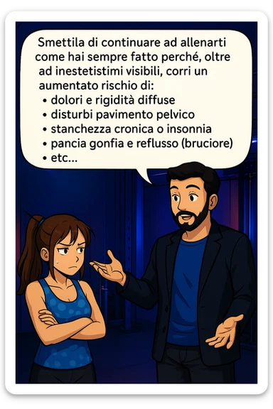 TRASFORMA QUESTO CAROSELLO IN UN FUMETTO STILE MANGA A COLORI CON QUESTE DUE PERSONE IDENTICHE CHE INTERLOQUISCONO TRA LORO, LA DONNA HA UN ESPRESSIONE PENSIEROSA MENTRE LO ASCOLTA:

LUI (UOMO): Smettila di continuare ad allenarti come hai sempre fatto perché, oltre ad inestetismi visibili, corri un aumentato rischio di:
    • dolori e rigidità diffuse
    • disturbi pavimento pelvico
    • stanchezza cronica o insonnia
    • pancia gonfia e reflusso (bruciore)
    • etc…

 sticker