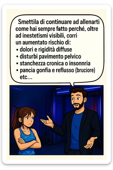 TRASFORMA QUESTO CAROSELLO IN UN FUMETTO STILE MANGA A COLORI CON QUESTE DUE PERSONE IDENTICHE CHE INTERLOQUISCONO TRA LORO, LA DONNA HA UN ESPRESSIONE PENSIEROSA MENTRE LO ASCOLTA:

LUI (UOMO): Smettila di continuare ad allenarti come hai sempre fatto perché, oltre ad inestetismi visibili, corri un aumentato rischio di:
    • dolori e rigidità diffuse
    • disturbi pavimento pelvico
    • stanchezza cronica o insonnia
    • pancia gonfia e reflusso (bruciore)
    • etc…

 sticker