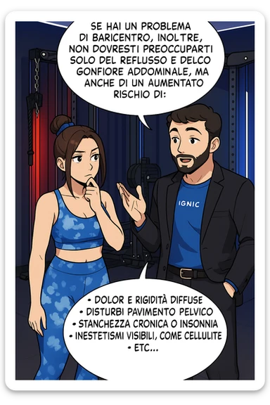 TRASFORMA QUESTO CAROSELLO IN UN FUMETTO STILE WEBTOON/MANGA A COLORI CON QUESTE DUE PERSONE IDENTICHE CHE INTERLOQUISCONO TRA LORO, L'uomo sta spiegando alla donna questo concetto MENTRE LA DONNA SI TIENE L'INDICE SUL MENTO ASCOLTANDOLO PENSIEROSA:

Se hai un problema di baricentro, inoltre, non dovresti preoccuparti solo del reflusso e del gonfiore addominale, ma anche di un aumentato rischio di:
    • dolori e rigidità diffuse
    • disturbi pavimento pelvico
    • stanchezza cronica o insonnia
    • inestetismi visibili, come celluluite
    • etc… sticker