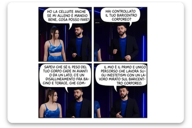 TRASFORMA QUESTO CAROSELLO IN UN FUMETTO CON QUESTE DUE PERSONE IDENTICHE CHE INTERLOQUISCONO TRA LORO:

LEI: Ho la cellulite anche se mi alleno e mangio bene, cosa posso fare?

LUI: Hai controllato il tuo baricentro corporeo?
Sapevi che se il peso del tuo corpo cade in avanti o da un lato, c’è un disallineamento fra bacino e torace, che comprimendo le coste, limita la motilità del diaframma e l’ossigenazione dei tessuti?
Il mio è il primo e unico percorso che lavora sugli inestetismi con un lavoro mirato sul baricentro corporeo. sticker