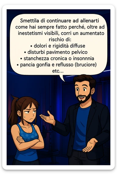 TRASFORMA QUESTO CAROSELLO IN UN FUMETTO STILE MANGA A COLORI CON QUESTE DUE PERSONE IDENTICHE CHE INTERLOQUISCONO TRA LORO, LA DONNA HA UN ESPRESSIONE PENSIEROSA MENTRE LO ASCOLTA:

LUI (UOMO): Smettila di continuare ad allenarti come hai sempre fatto perché, oltre ad inestetismi visibili, corri un aumentato rischio di:
    • dolori e rigidità diffuse
    • disturbi pavimento pelvico
    • stanchezza cronica o insonnia
    • pancia gonfia e reflusso (bruciore)
    • etc…

 sticker