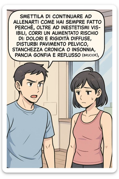 TRASFORMA QUESTO CAROSELLO IN UN FUMETTO STILE MANGA A COLORI CON QUESTE DUE PERSONE IDENTICHE CHE INTERLOQUISCONO TRA LORO:

LUI (UOMO): Smettila di continuare ad allenarti come hai sempre fatto perché, oltre ad inestetismi visibili, corri un aumentato rischio di:
    • dolori e rigidità diffuse
    • disturbi pavimento pelvico
    • stanchezza cronica o insonnia
    • pancia gonfia e reflusso (bruciore)
    • etc… sticker