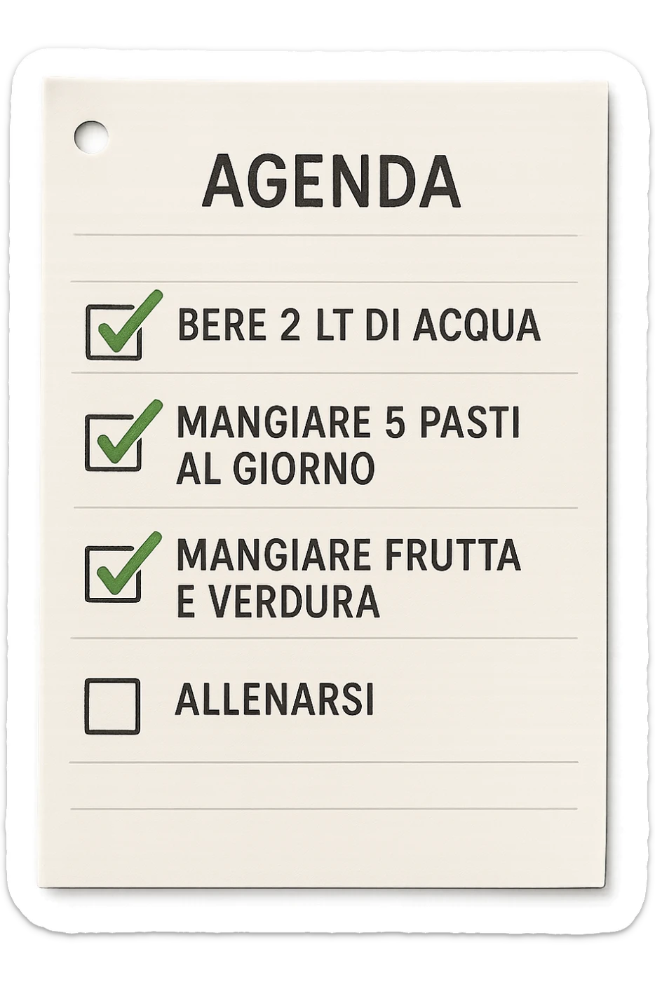 FOGLIO DI AGENDA CON SCRITTO:
BERE 2 LT DI ACQUA
MANGIARE 5 PASTI AL GIORNO
MANGIARE FRUTTA E VERDURA
ALLENARSI, 

METTI QUALCHE SPUNTA VERDE SULLE ATTIVITò CHE SONO GIà STATE SVOLTE, iperrealistico 4k sticker