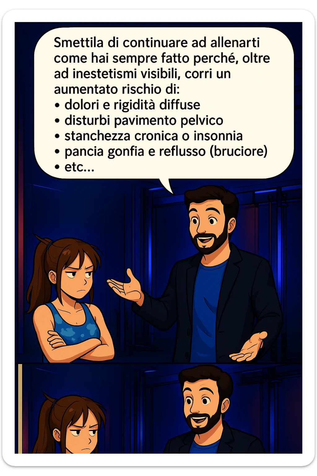 TRASFORMA QUESTO CAROSELLO IN UN FUMETTO STILE MANGA A COLORI CON QUESTE DUE PERSONE IDENTICHE CHE INTERLOQUISCONO TRA LORO:

LUI (UOMO): Smettila di continuare ad allenarti come hai sempre fatto perché, oltre ad inestetismi visibili, corri un aumentato rischio di:
    • dolori e rigidità diffuse
    • disturbi pavimento pelvico
    • stanchezza cronica o insonnia
    • pancia gonfia e reflusso (bruciore)
    • etc… sticker