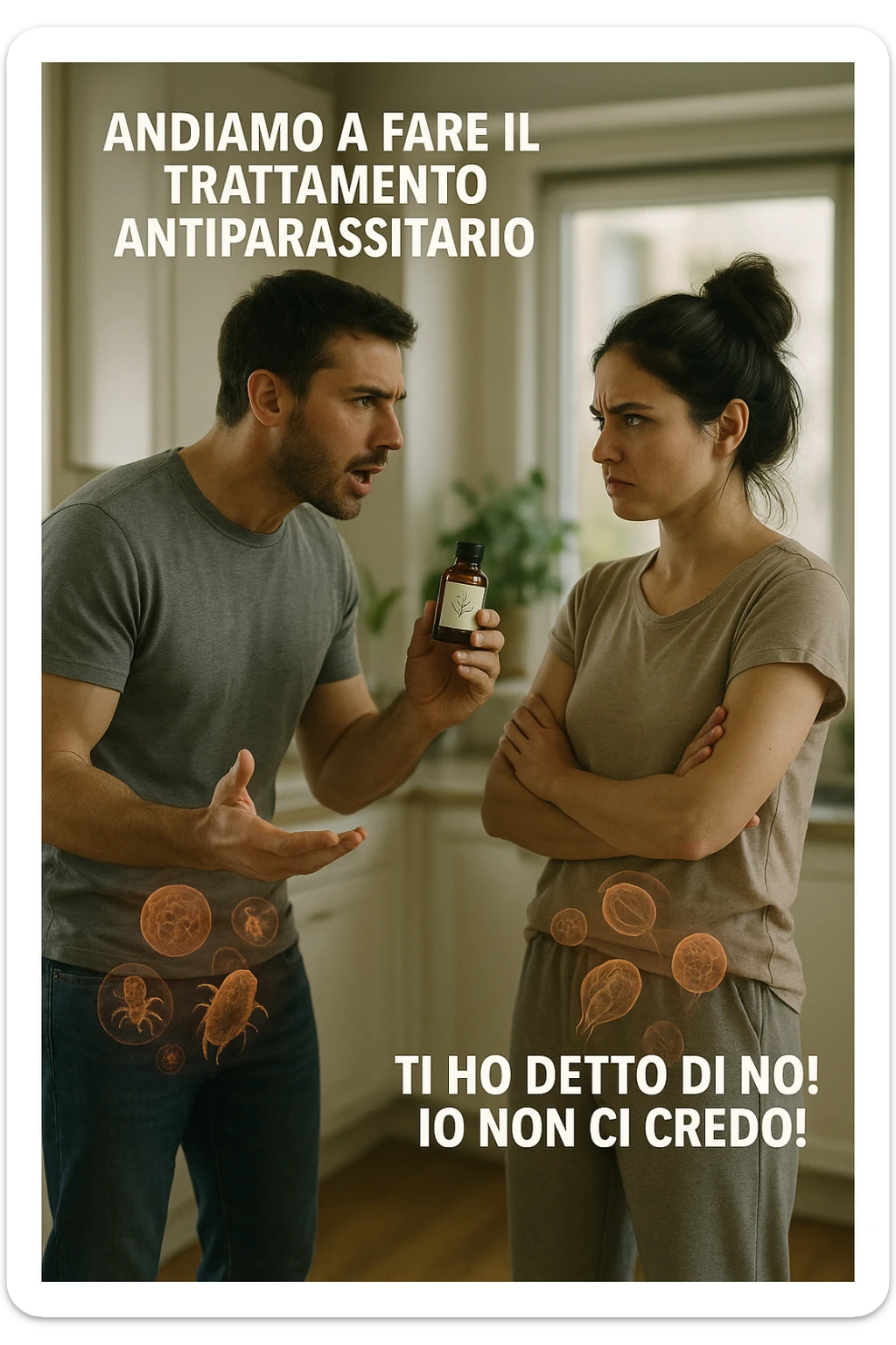 A highly realistic, cinematic photo of a young couple in their early 30s having an argument in a bright modern kitchen. The man, athletic build, wearing a casual T-shirt and jeans, is speaking firmly with a raised hand holding a small amber glass bottle labeled with a subtle herbal symbol, saying 'Andiamo a fare il trattamento antiparassitario' with a determined expression. The woman, with long dark hair tied in a messy bun, casual home outfit, crosses her arms with an angry, defensive expression, replying 'Ti ho detto di no! Io non ci credo!' while slightly turning away. Tension is visible in their body language, with the man leaning forward trying to explain and the woman leaning back, her eyebrows furrowed. Around them, subtle ghostly overlays of microscopic parasites are faintly visible near their abdominal areas, symbolizing the hidden reason for the argument. The kitchen is bright and modern with plants and natural light, contrasting the emotional tension. The style is hyperrealistic with warm tones and shallow depth of field focusing on their facial expressions, illustrating the conflict between belief in natural treatments and skepticism within the couple regarding hidden parasitic infections. in italiano sticker