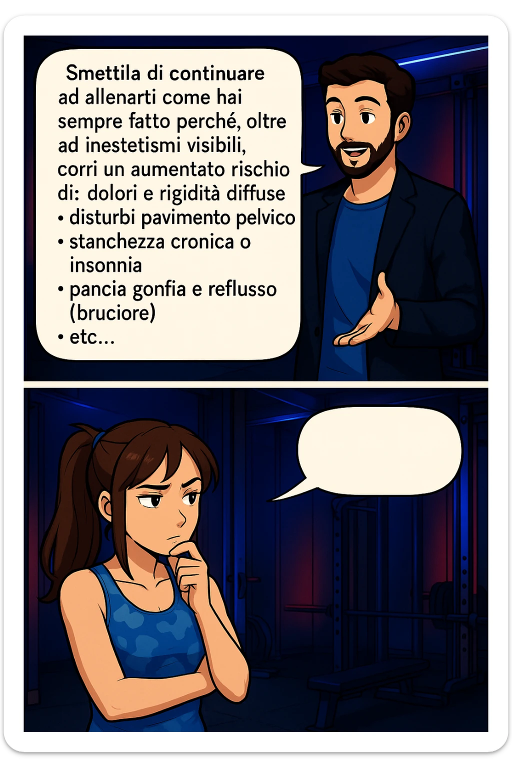TRASFORMA QUESTO CAROSELLO IN UN FUMETTO STILE MANGA A COLORI CON QUESTE DUE PERSONE IDENTICHE CHE INTERLOQUISCONO TRA LORO, LA DONNA HA UN ESPRESSIONE PENSIEROSA MENTRE LO ASCOLTA:

LUI (UOMO): Smettila di continuare ad allenarti come hai sempre fatto perché, oltre ad inestetismi visibili, corri un aumentato rischio di:
    • dolori e rigidità diffuse
    • disturbi pavimento pelvico
    • stanchezza cronica o insonnia
    • pancia gonfia e reflusso (bruciore)
    • etc…

 sticker