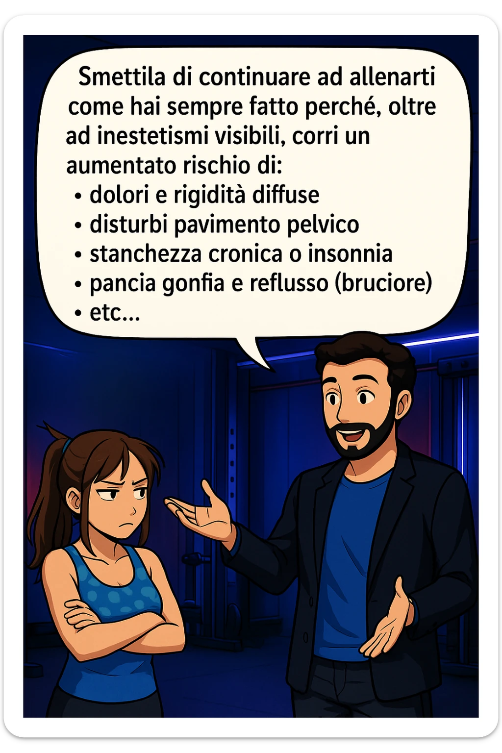 TRASFORMA QUESTO CAROSELLO IN UN FUMETTO STILE MANGA A COLORI CON QUESTE DUE PERSONE IDENTICHE CHE INTERLOQUISCONO TRA LORO:

LUI (UOMO): Smettila di continuare ad allenarti come hai sempre fatto perché, oltre ad inestetismi visibili, corri un aumentato rischio di:
    • dolori e rigidità diffuse
    • disturbi pavimento pelvico
    • stanchezza cronica o insonnia
    • pancia gonfia e reflusso (bruciore)
    • etc… sticker