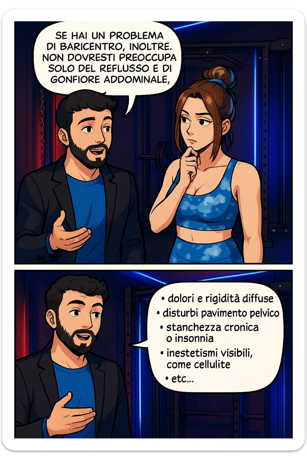 TRASFORMA QUESTO CAROSELLO IN UN FUMETTO STILE WEBTOON/MANGA A COLORI CON QUESTE DUE PERSONE IDENTICHE CHE INTERLOQUISCONO TRA LORO, L'uomo sta spiegando alla donna questo concetto MENTRE LA DONNA SI TIENE L'INDICE SUL MENTO ASCOLTANDOLO PENSIEROSA:

Se hai un problema di baricentro, inoltre, non dovresti preoccuparti solo del reflusso e del gonfiore addominale, ma anche di un aumentato rischio di:
    • dolori e rigidità diffuse
    • disturbi pavimento pelvico
    • stanchezza cronica o insonnia
    • inestetismi visibili, come celluluite
    • etc… sticker