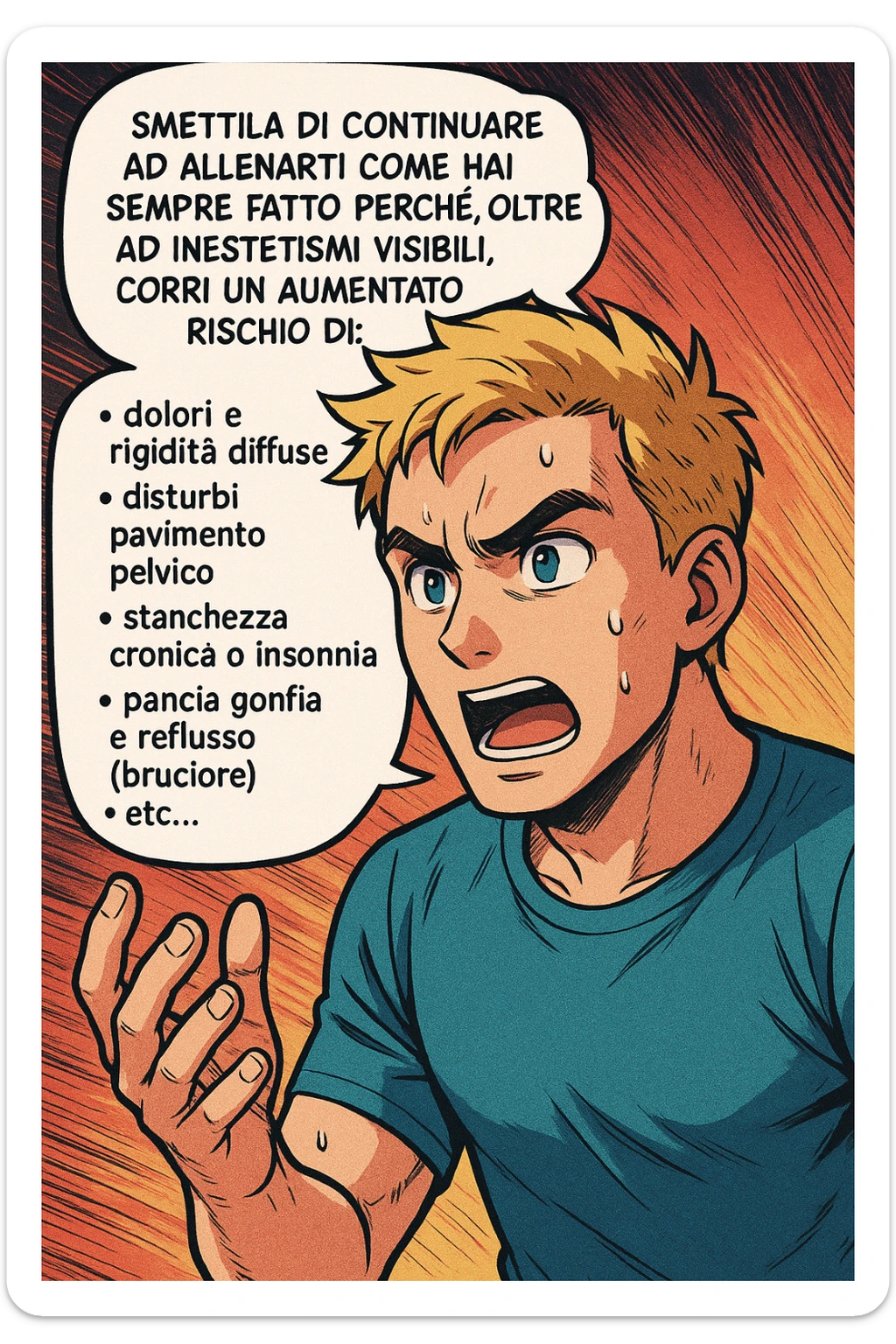 TRASFORMA QUESTO CAROSELLO IN UN FUMETTO STILE MANGA A COLORI CON QUESTE DUE PERSONE IDENTICHE CHE INTERLOQUISCONO TRA LORO:

LUI (UOMO): Smettila di continuare ad allenarti come hai sempre fatto perché, oltre ad inestetismi visibili, corri un aumentato rischio di:
    • dolori e rigidità diffuse
    • disturbi pavimento pelvico
    • stanchezza cronica o insonnia
    • pancia gonfia e reflusso (bruciore)
    • etc… sticker