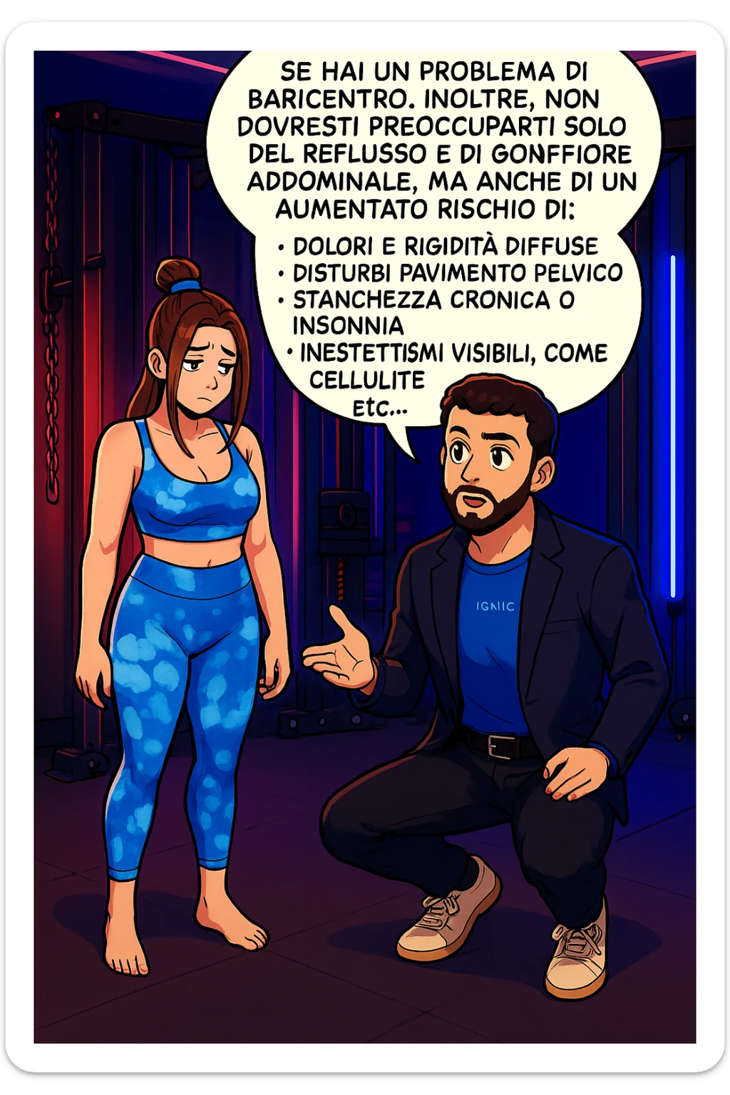TRASFORMA QUESTO CAROSELLO IN UN FUMETTO STILE WEBTOON/MANGA A COLORI CON QUESTE DUE PERSONE IDENTICHE CHE INTERLOQUISCONO TRA LORO, L'uomo sta spiegando alla donna questo concetto:

Se hai un problema di baricentro, inoltre, non dovresti preoccuparti solo del reflusso e del gonfiore addominale, ma anche di un aumentato rischio di:
    • dolori e rigidità diffuse
    • disturbi pavimento pelvico
    • stanchezza cronica o insonnia
    • inestetismi visibili, come celluluite
    • etc… sticker