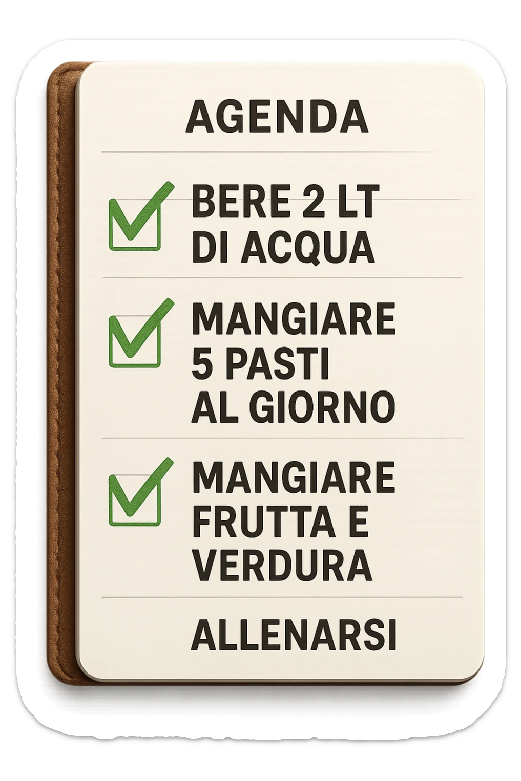 FOGLIO DI AGENDA CON SCRITTO:
BERE 2 LT DI ACQUA
MANGIARE 5 PASTI AL GIORNO
MANGIARE FRUTTA E VERDURA
ALLENARSI, 

METTI QUALCHE SPUNTA VERDE SULLE ATTIVITò CHE SONO GIà STATE SVOLTE, iperrealistico 4k sticker