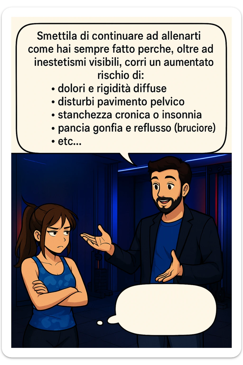TRASFORMA QUESTO CAROSELLO IN UN FUMETTO STILE MANGA A COLORI CON QUESTE DUE PERSONE IDENTICHE CHE INTERLOQUISCONO TRA LORO, LA DONNA HA UN ESPRESSIONE PENSIEROSA MENTRE LO ASCOLTA:

LUI (UOMO): Smettila di continuare ad allenarti come hai sempre fatto perché, oltre ad inestetismi visibili, corri un aumentato rischio di:
    • dolori e rigidità diffuse
    • disturbi pavimento pelvico
    • stanchezza cronica o insonnia
    • pancia gonfia e reflusso (bruciore)
    • etc…

 sticker