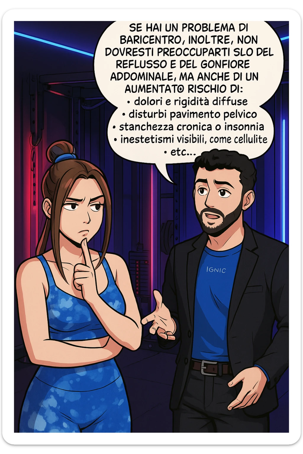 TRASFORMA QUESTO CAROSELLO IN UN FUMETTO STILE WEBTOON/MANGA A COLORI CON QUESTE DUE PERSONE IDENTICHE CHE INTERLOQUISCONO TRA LORO, L'uomo sta spiegando alla donna questo concetto MENTRE LA DONNA SI TIENE L'INDICE SUL MENTO ASCOLTANDOLO PENSIEROSA:

Se hai un problema di baricentro, inoltre, non dovresti preoccuparti solo del reflusso e del gonfiore addominale, ma anche di un aumentato rischio di:
    • dolori e rigidità diffuse
    • disturbi pavimento pelvico
    • stanchezza cronica o insonnia
    • inestetismi visibili, come celluluite
    • etc… sticker