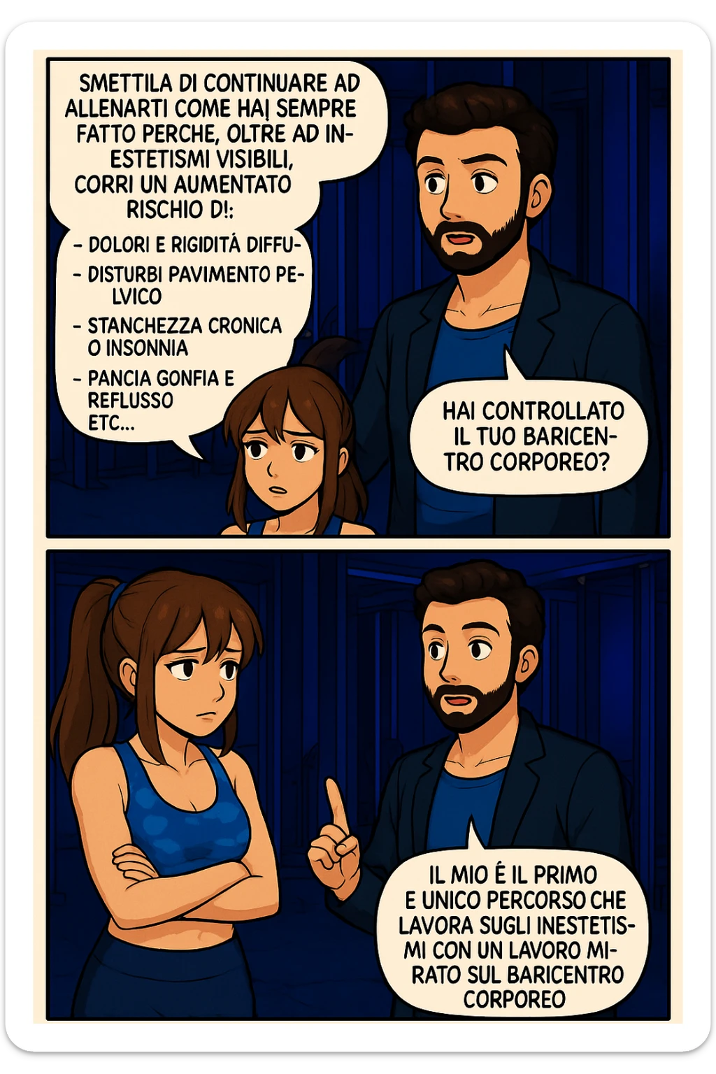 TRASFORMA QUESTO CAROSELLO IN UN FUMETTO STILE MANGA A COLORI CON QUESTE DUE PERSONE IDENTICHE CHE INTERLOQUISCONO TRA LORO:

LUI (UOMO): Smettila di continuare ad allenarti come hai sempre fatto perché, oltre ad inestetismi visibili, corri un aumentato rischio di:
    • dolori e rigidità diffuse
    • disturbi pavimento pelvico
    • stanchezza cronica o insonnia
    • pancia gonfia e reflusso (bruciore)
    • etc… sticker