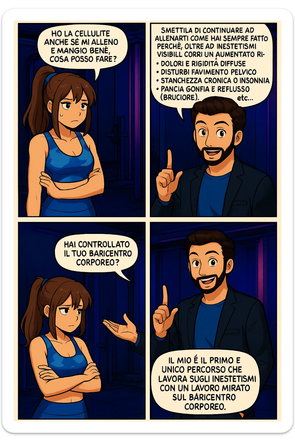 TRASFORMA QUESTO CAROSELLO IN UN FUMETTO STILE MANGA A COLORI CON QUESTE DUE PERSONE IDENTICHE CHE INTERLOQUISCONO TRA LORO:

LUI (UOMO): Smettila di continuare ad allenarti come hai sempre fatto perché, oltre ad inestetismi visibili, corri un aumentato rischio di:
    • dolori e rigidità diffuse
    • disturbi pavimento pelvico
    • stanchezza cronica o insonnia
    • pancia gonfia e reflusso (bruciore)
    • etc… sticker