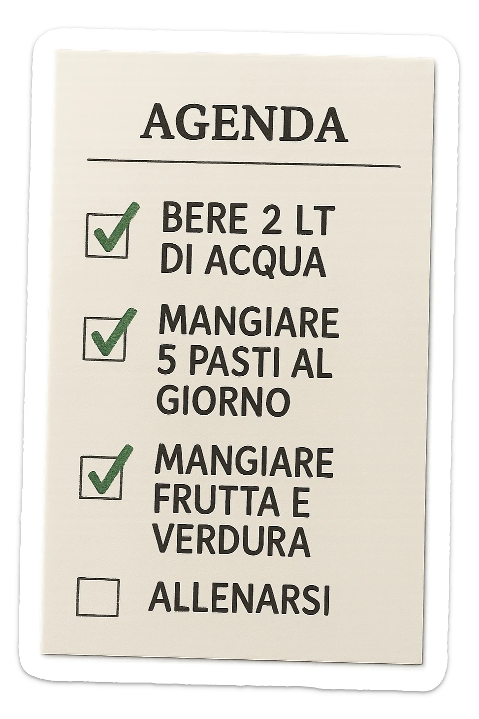 FOGLIO DI AGENDA CON SCRITTO:
BERE 2 LT DI ACQUA
MANGIARE 5 PASTI AL GIORNO
MANGIARE FRUTTA E VERDURA
ALLENARSI, 

METTI QUALCHE SPUNTA VERDE SULLE ATTIVITò CHE SONO GIà STATE SVOLTE, iperrealistico 4k sticker