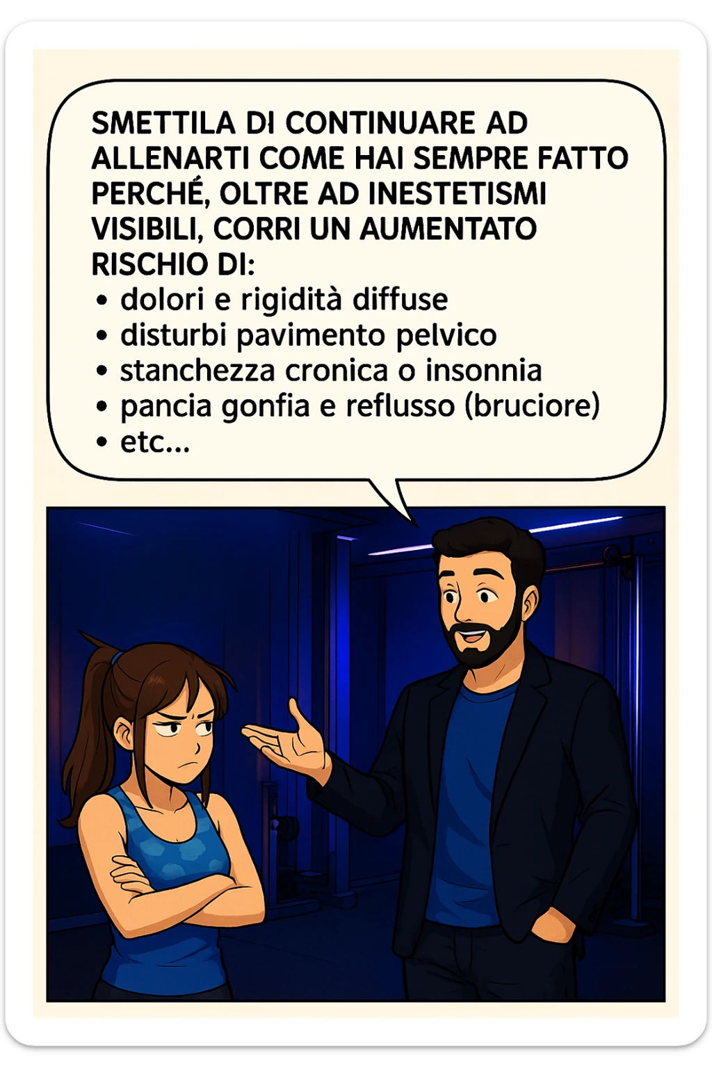 TRASFORMA QUESTO CAROSELLO IN UN FUMETTO STILE MANGA A COLORI CON QUESTE DUE PERSONE IDENTICHE CHE INTERLOQUISCONO TRA LORO:

LUI (UOMO): Smettila di continuare ad allenarti come hai sempre fatto perché, oltre ad inestetismi visibili, corri un aumentato rischio di:
    • dolori e rigidità diffuse
    • disturbi pavimento pelvico
    • stanchezza cronica o insonnia
    • pancia gonfia e reflusso (bruciore)
    • etc… sticker