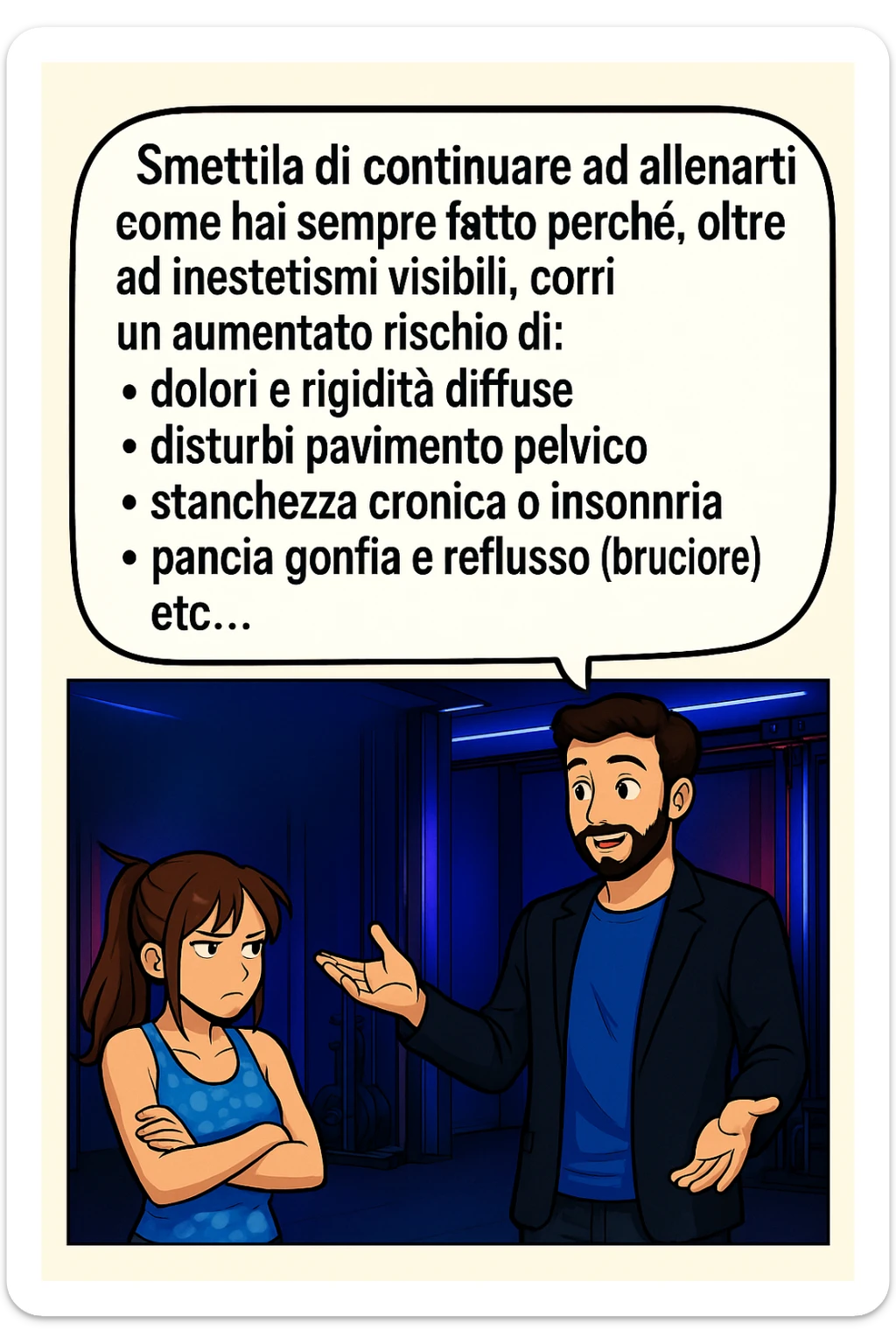 TRASFORMA QUESTO CAROSELLO IN UN FUMETTO STILE MANGA A COLORI CON QUESTE DUE PERSONE IDENTICHE CHE INTERLOQUISCONO TRA LORO, LA DONNA HA UN ESPRESSIONE PENSIEROSA MENTRE LO ASCOLTA:

LUI (UOMO): Smettila di continuare ad allenarti come hai sempre fatto perché, oltre ad inestetismi visibili, corri un aumentato rischio di:
    • dolori e rigidità diffuse
    • disturbi pavimento pelvico
    • stanchezza cronica o insonnia
    • pancia gonfia e reflusso (bruciore)
    • etc…

 sticker