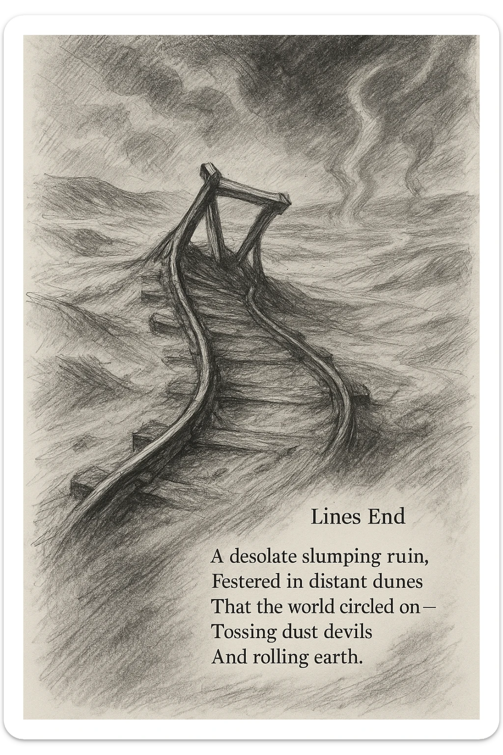 black and white pencil sketch inspired by the poem 'Lines End', showing a desolate, slumping railroad track ending abruptly in a barren landscape of dunes and sand, with twisted rails and a sense of ruin, vast empty wasteland background with wind, earth, and dust devils, dramatic lighting, no background clutter, include the verbatim poem text in a regular text font flowing along the bottom or side of the sketch sticker