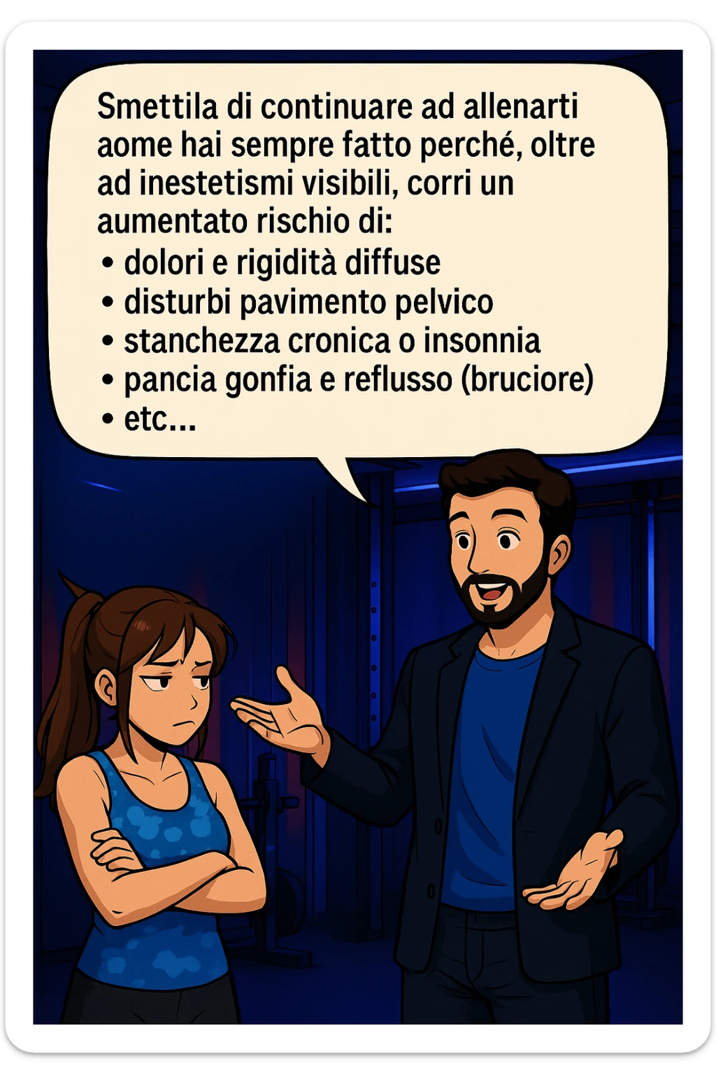 TRASFORMA QUESTO CAROSELLO IN UN FUMETTO STILE MANGA A COLORI CON QUESTE DUE PERSONE IDENTICHE CHE INTERLOQUISCONO TRA LORO:

LUI (UOMO): Smettila di continuare ad allenarti come hai sempre fatto perché, oltre ad inestetismi visibili, corri un aumentato rischio di:
    • dolori e rigidità diffuse
    • disturbi pavimento pelvico
    • stanchezza cronica o insonnia
    • pancia gonfia e reflusso (bruciore)
    • etc… sticker