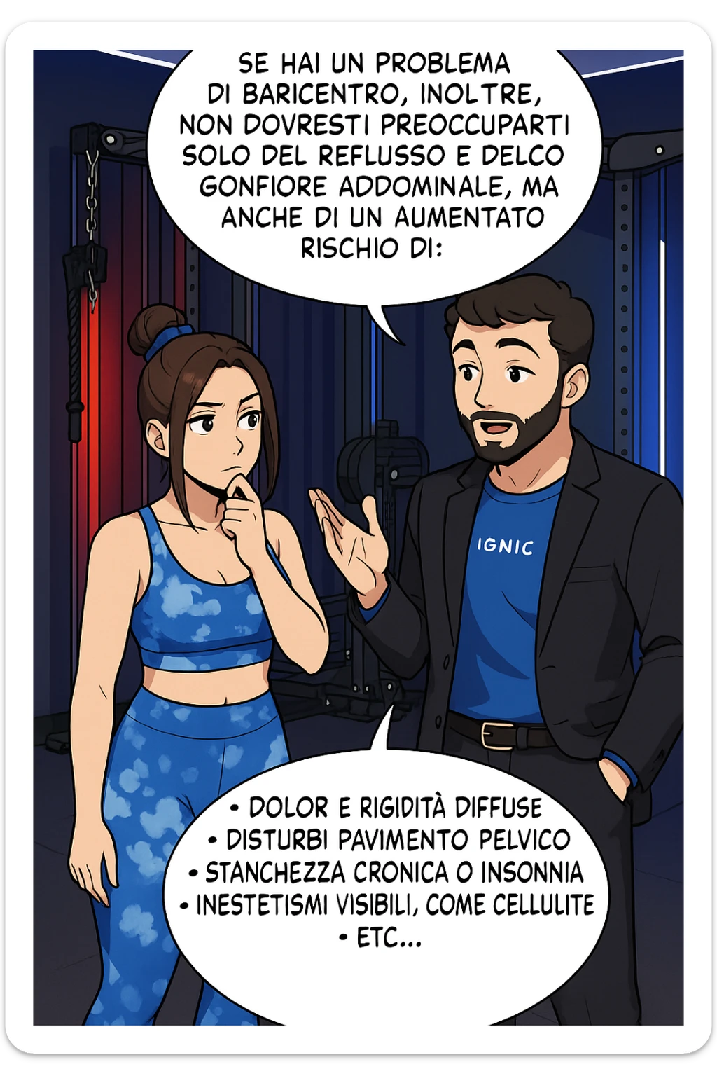 TRASFORMA QUESTO CAROSELLO IN UN FUMETTO STILE WEBTOON/MANGA A COLORI CON QUESTE DUE PERSONE IDENTICHE CHE INTERLOQUISCONO TRA LORO, L'uomo sta spiegando alla donna questo concetto MENTRE LA DONNA SI TIENE L'INDICE SUL MENTO ASCOLTANDOLO PENSIEROSA:

Se hai un problema di baricentro, inoltre, non dovresti preoccuparti solo del reflusso e del gonfiore addominale, ma anche di un aumentato rischio di:
    • dolori e rigidità diffuse
    • disturbi pavimento pelvico
    • stanchezza cronica o insonnia
    • inestetismi visibili, come celluluite
    • etc… sticker