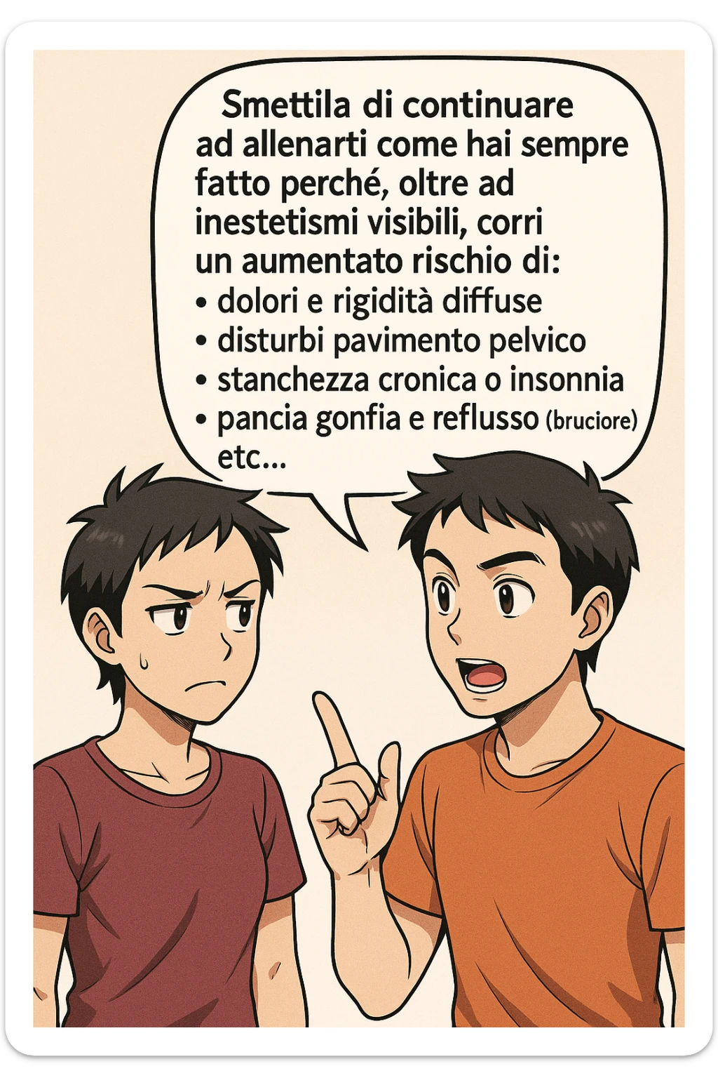 TRASFORMA QUESTO CAROSELLO IN UN FUMETTO STILE MANGA A COLORI CON QUESTE DUE PERSONE IDENTICHE CHE INTERLOQUISCONO TRA LORO:

LUI (UOMO): Smettila di continuare ad allenarti come hai sempre fatto perché, oltre ad inestetismi visibili, corri un aumentato rischio di:
    • dolori e rigidità diffuse
    • disturbi pavimento pelvico
    • stanchezza cronica o insonnia
    • pancia gonfia e reflusso (bruciore)
    • etc… sticker