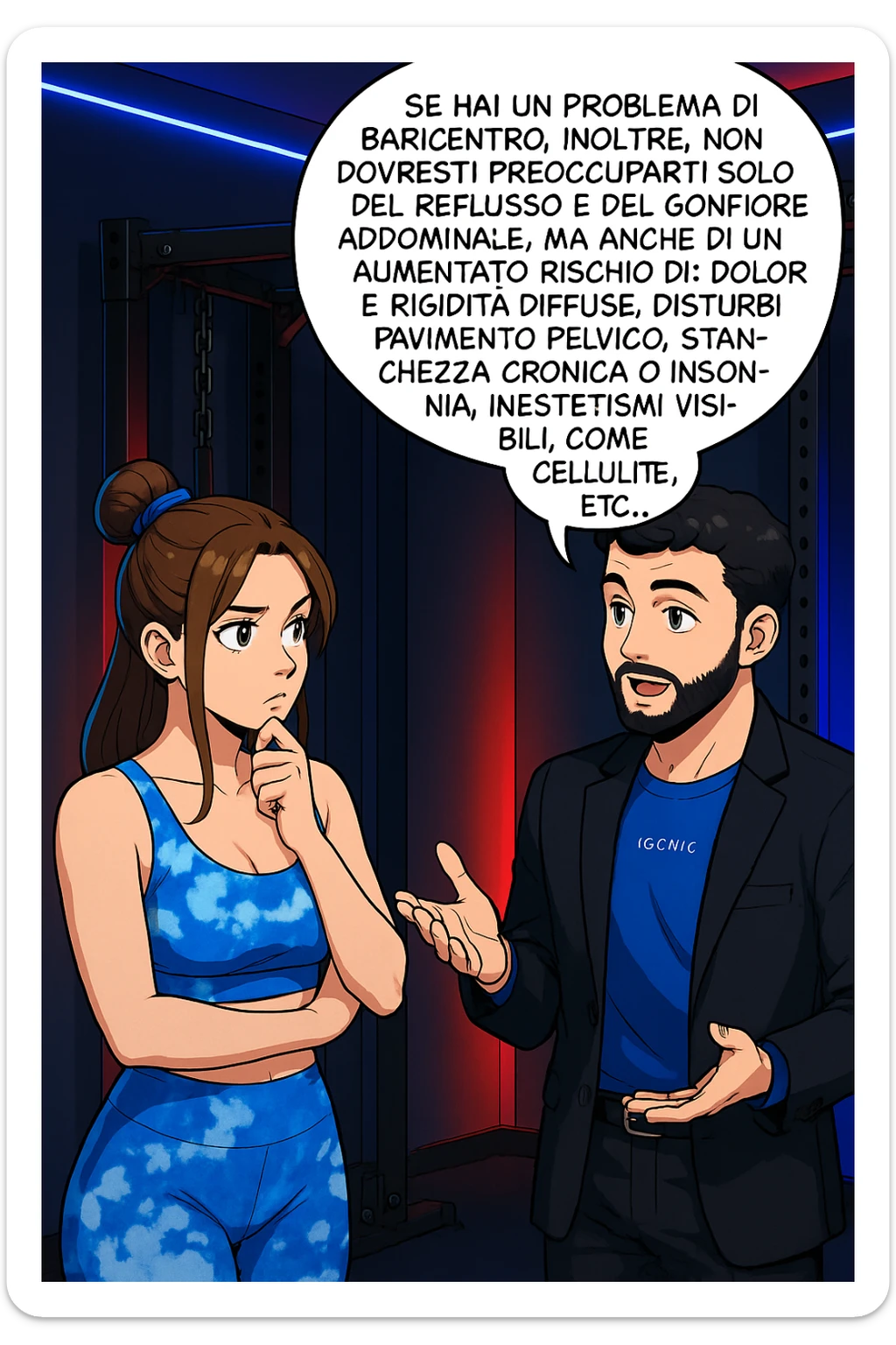 TRASFORMA QUESTO CAROSELLO IN UN FUMETTO STILE WEBTOON/MANGA A COLORI CON QUESTE DUE PERSONE IDENTICHE CHE INTERLOQUISCONO TRA LORO, L'uomo sta spiegando alla donna questo concetto MENTRE LA DONNA SI TIENE L'INDICE SUL MENTO ASCOLTANDOLO PENSIEROSA:

Se hai un problema di baricentro, inoltre, non dovresti preoccuparti solo del reflusso e del gonfiore addominale, ma anche di un aumentato rischio di:
    • dolori e rigidità diffuse
    • disturbi pavimento pelvico
    • stanchezza cronica o insonnia
    • inestetismi visibili, come celluluite
    • etc… sticker
