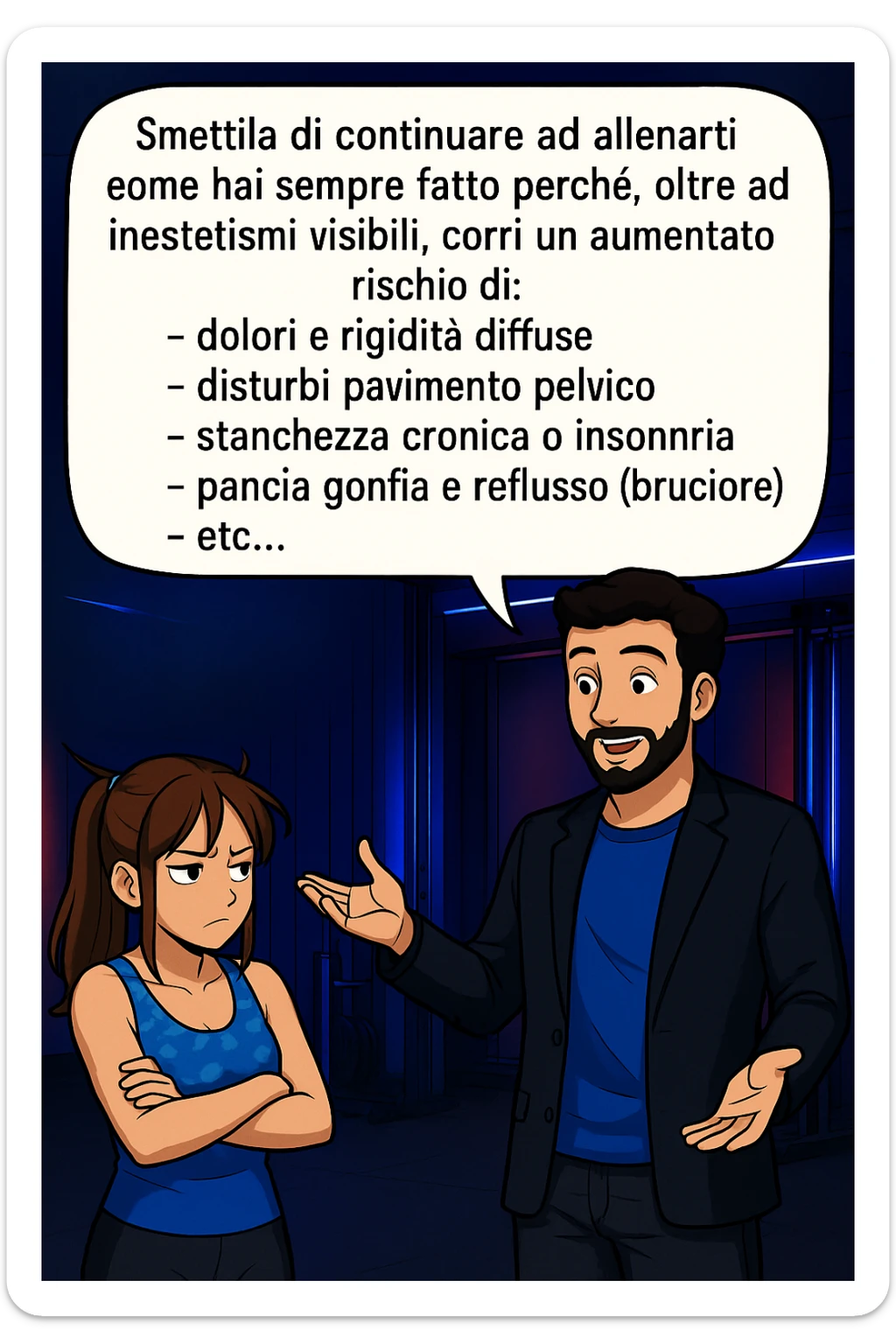TRASFORMA QUESTO CAROSELLO IN UN FUMETTO STILE MANGA A COLORI CON QUESTE DUE PERSONE IDENTICHE CHE INTERLOQUISCONO TRA LORO:

LUI (UOMO): Smettila di continuare ad allenarti come hai sempre fatto perché, oltre ad inestetismi visibili, corri un aumentato rischio di:
    • dolori e rigidità diffuse
    • disturbi pavimento pelvico
    • stanchezza cronica o insonnia
    • pancia gonfia e reflusso (bruciore)
    • etc… sticker
