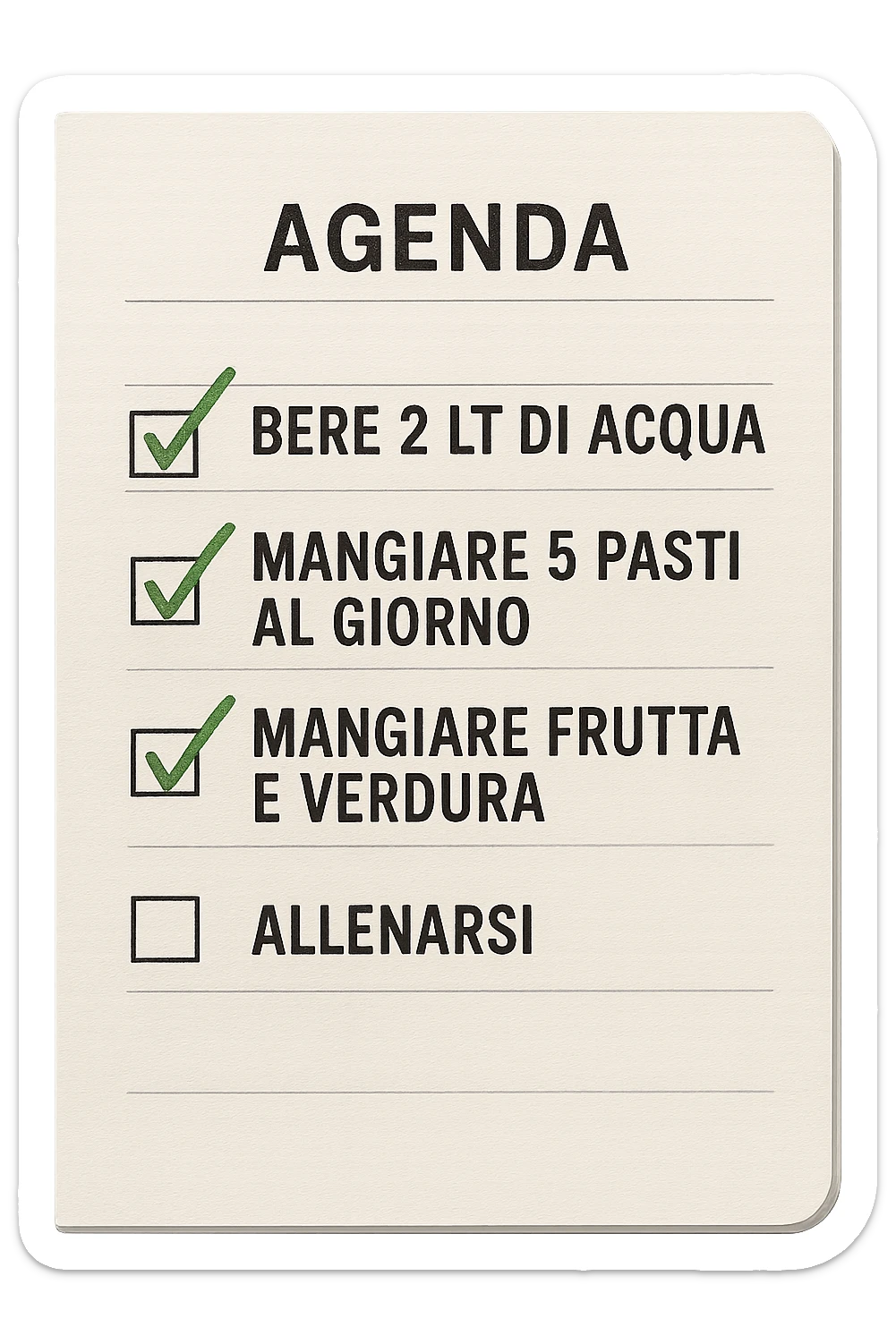 FOGLIO DI AGENDA CON SCRITTO:
BERE 2 LT DI ACQUA
MANGIARE 5 PASTI AL GIORNO
MANGIARE FRUTTA E VERDURA
ALLENARSI, 

METTI QUALCHE SPUNTA VERDE SULLE ATTIVITò CHE SONO GIà STATE SVOLTE, iperrealistico 4k sticker