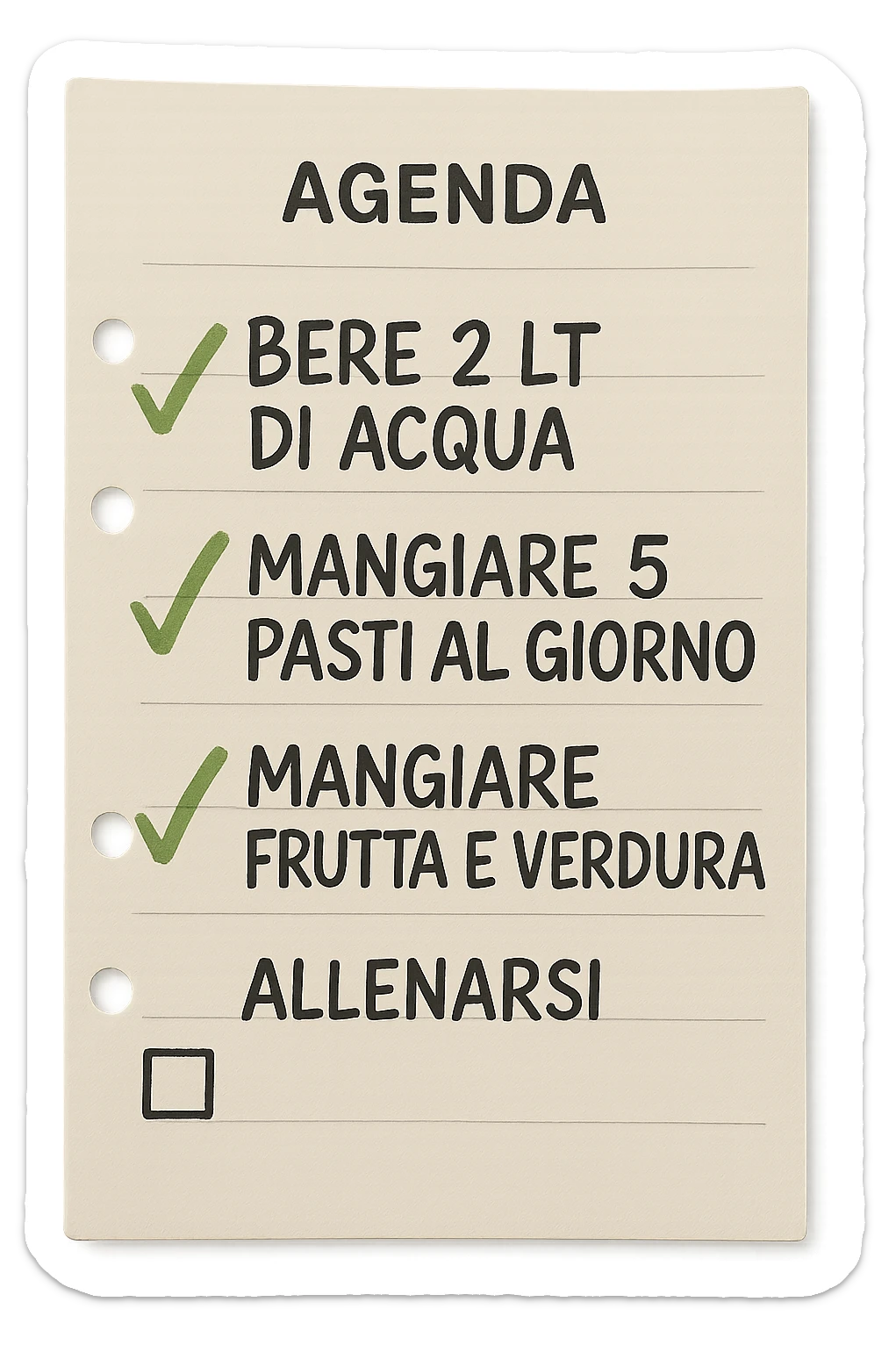 FOGLIO DI AGENDA CON SCRITTO:
BERE 2 LT DI ACQUA
MANGIARE 5 PASTI AL GIORNO
MANGIARE FRUTTA E VERDURA
ALLENARSI, 

METTI QUALCHE SPUNTA VERDE SULLE ATTIVITò CHE SONO GIà STATE SVOLTE, iperrealistico 4k sticker