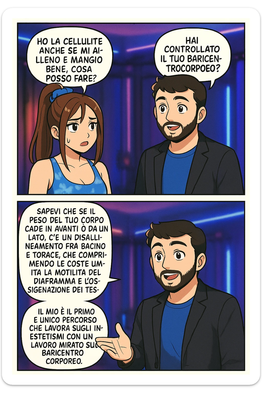 TRASFORMA QUESTO CAROSELLO IN UN FUMETTO STILE MANGA A COLORI CON QUESTE DUE PERSONE IDENTICHE CHE INTERLOQUISCONO TRA LORO:

LEI: Ho la cellulite anche se mi alleno e mangio bene, cosa posso fare?

LUI: Hai controllato il tuo baricentro corporeo?
LUI: Sapevi che se il peso del tuo corpo cade in avanti o da un lato, c’è un disallineamento fra bacino e torace, che comprimendo le coste, limita la motilità del diaframma e l’ossigenazione dei tessuti?
LUI: Il mio è il primo e unico percorso che lavora sugli inestetismi con un lavoro mirato sul baricentro corporeo. sticker