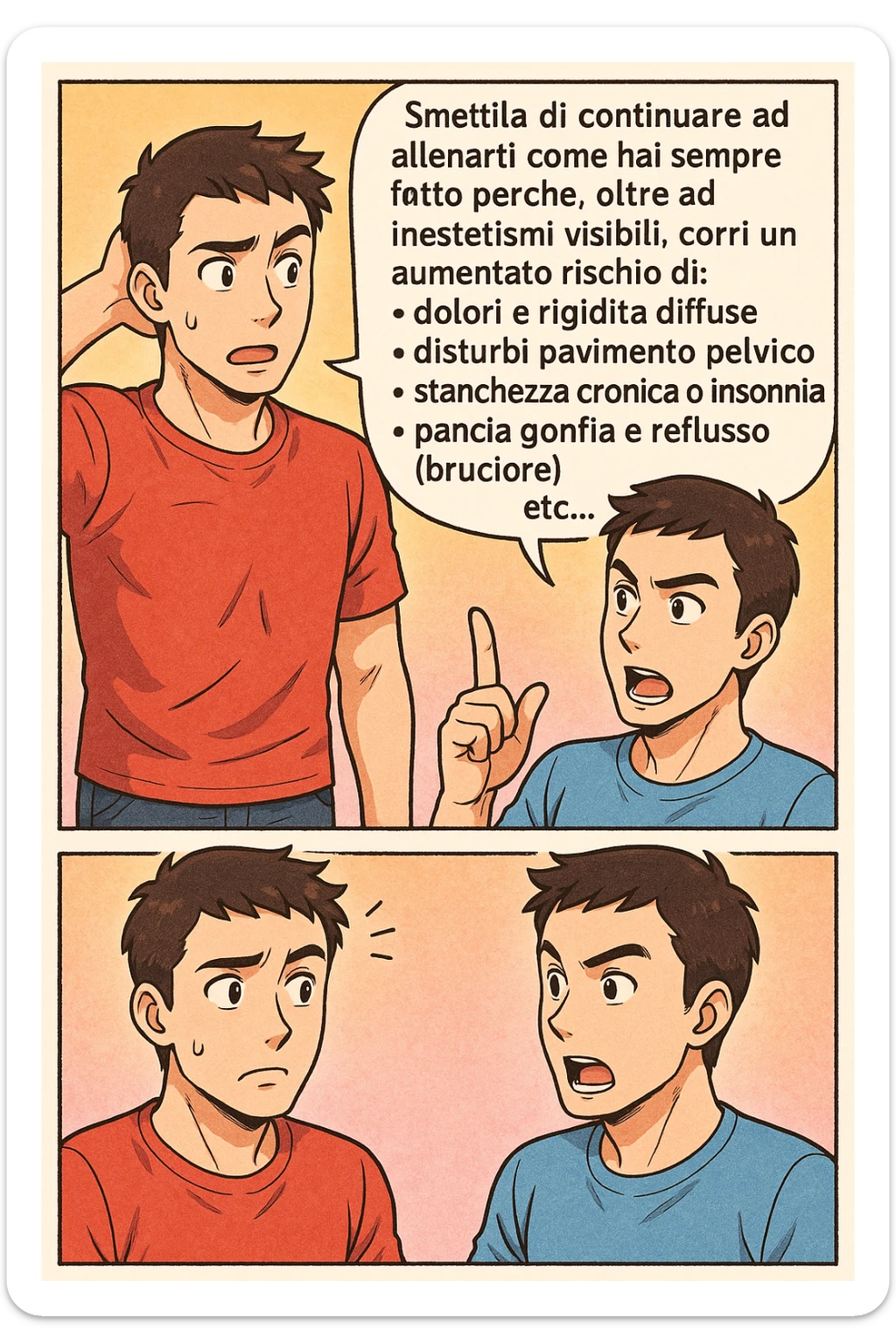 TRASFORMA QUESTO CAROSELLO IN UN FUMETTO STILE MANGA A COLORI CON QUESTE DUE PERSONE IDENTICHE CHE INTERLOQUISCONO TRA LORO:

LUI (UOMO): Smettila di continuare ad allenarti come hai sempre fatto perché, oltre ad inestetismi visibili, corri un aumentato rischio di:
    • dolori e rigidità diffuse
    • disturbi pavimento pelvico
    • stanchezza cronica o insonnia
    • pancia gonfia e reflusso (bruciore)
    • etc… sticker