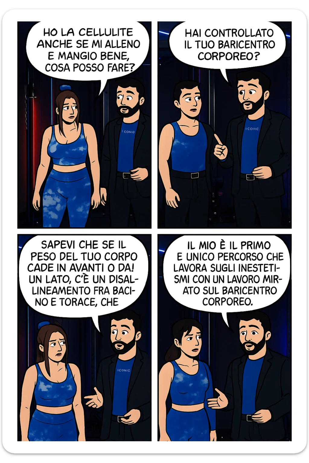 TRASFORMA QUESTO CAROSELLO IN UN FUMETTO CON QUESTE DUE PERSONE IDENTICHE CHE INTERLOQUISCONO TRA LORO:

LEI: Ho la cellulite anche se mi alleno e mangio bene, cosa posso fare?

LUI: Hai controllato il tuo baricentro corporeo?
LUI: Sapevi che se il peso del tuo corpo cade in avanti o da un lato, c’è un disallineamento fra bacino e torace, che comprimendo le coste, limita la motilità del diaframma e l’ossigenazione dei tessuti?
LUI: Il mio è il primo e unico percorso che lavora sugli inestetismi con un lavoro mirato sul baricentro corporeo. sticker