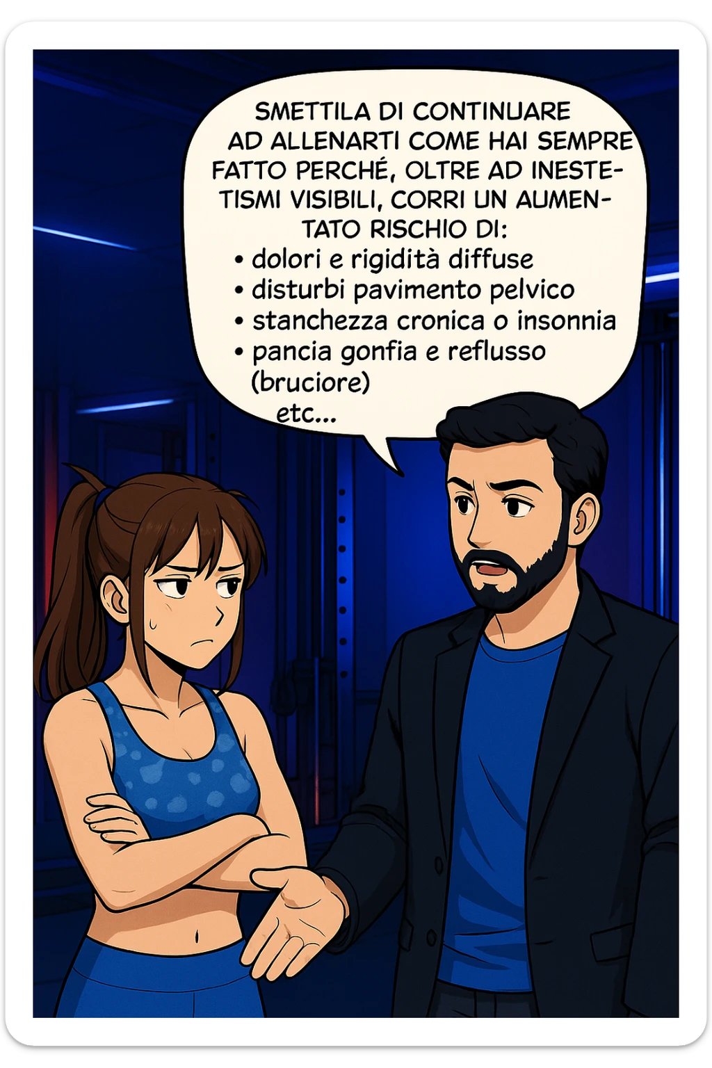 TRASFORMA QUESTO CAROSELLO IN UN FUMETTO STILE MANGA A COLORI CON QUESTE DUE PERSONE IDENTICHE CHE INTERLOQUISCONO TRA LORO:

LUI (UOMO): Smettila di continuare ad allenarti come hai sempre fatto perché, oltre ad inestetismi visibili, corri un aumentato rischio di:
    • dolori e rigidità diffuse
    • disturbi pavimento pelvico
    • stanchezza cronica o insonnia
    • pancia gonfia e reflusso (bruciore)
    • etc… sticker
