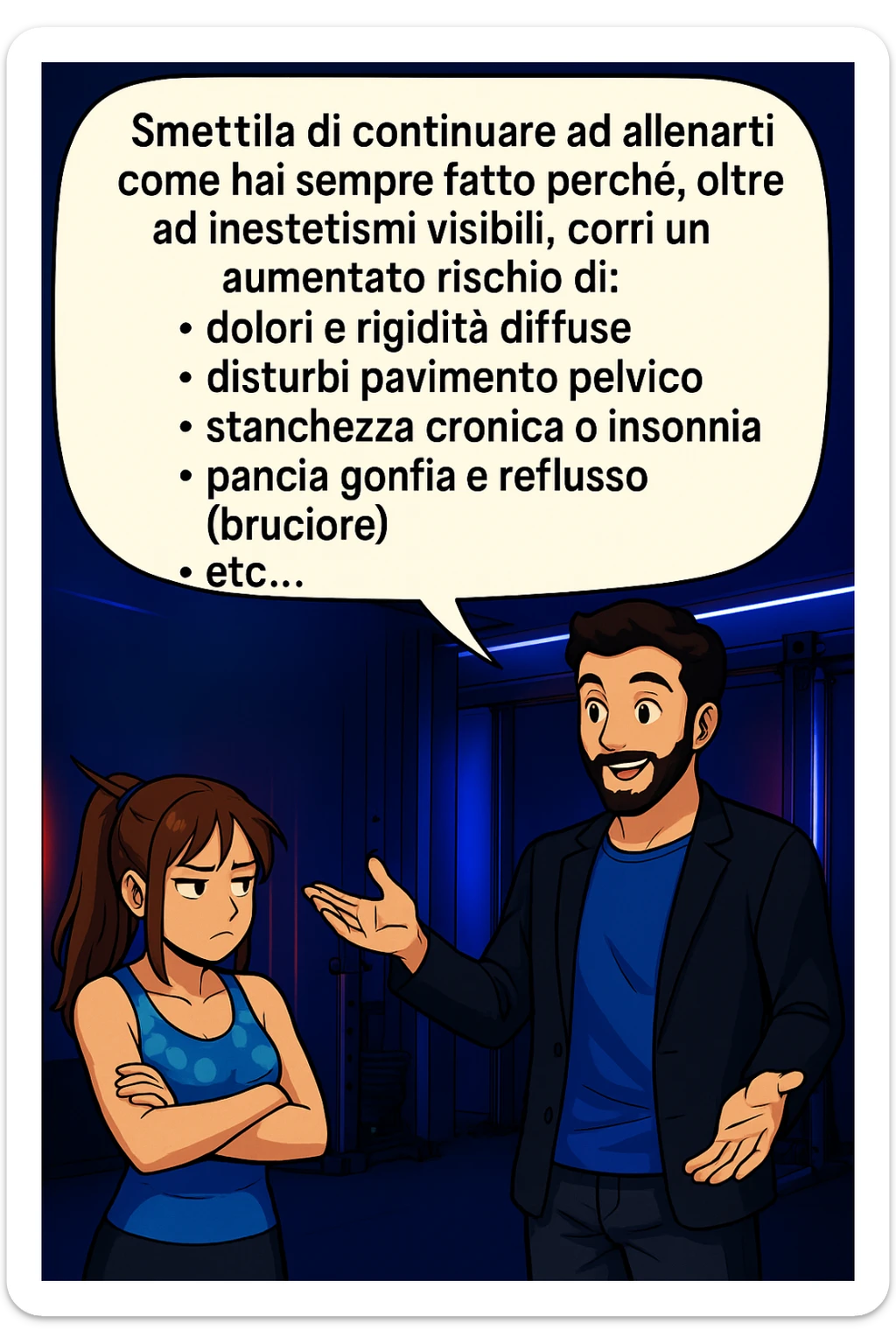 TRASFORMA QUESTO CAROSELLO IN UN FUMETTO STILE MANGA A COLORI CON QUESTE DUE PERSONE IDENTICHE CHE INTERLOQUISCONO TRA LORO:

LUI (UOMO): Smettila di continuare ad allenarti come hai sempre fatto perché, oltre ad inestetismi visibili, corri un aumentato rischio di:
    • dolori e rigidità diffuse
    • disturbi pavimento pelvico
    • stanchezza cronica o insonnia
    • pancia gonfia e reflusso (bruciore)
    • etc… sticker