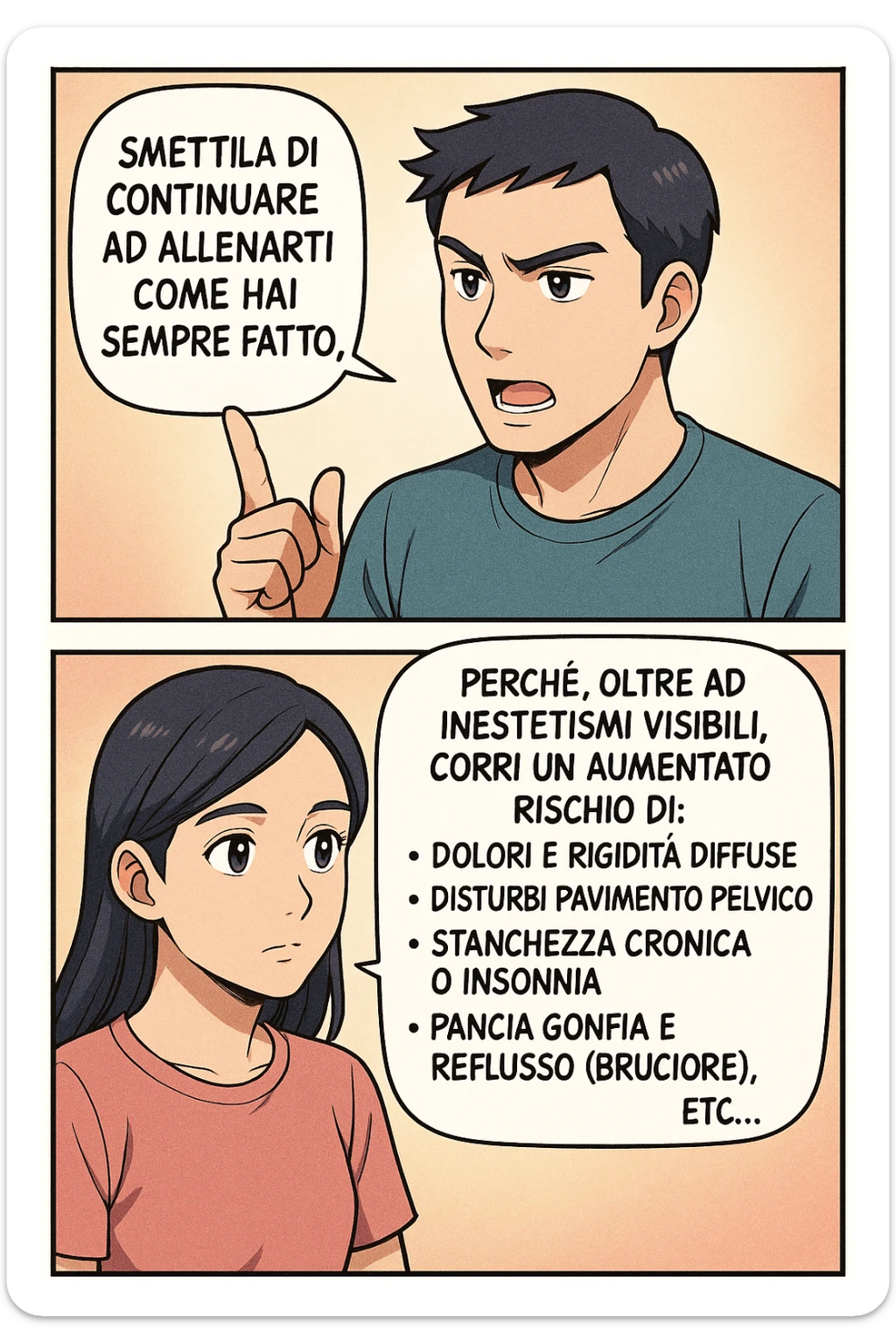 TRASFORMA QUESTO CAROSELLO IN UN FUMETTO STILE MANGA A COLORI CON QUESTE DUE PERSONE IDENTICHE CHE INTERLOQUISCONO TRA LORO:

LUI (UOMO): Smettila di continuare ad allenarti come hai sempre fatto perché, oltre ad inestetismi visibili, corri un aumentato rischio di:
    • dolori e rigidità diffuse
    • disturbi pavimento pelvico
    • stanchezza cronica o insonnia
    • pancia gonfia e reflusso (bruciore)
    • etc… sticker
