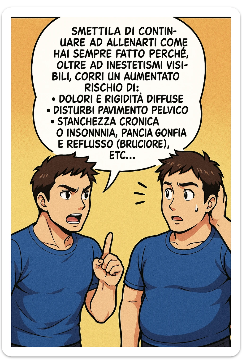 TRASFORMA QUESTO CAROSELLO IN UN FUMETTO STILE MANGA A COLORI CON QUESTE DUE PERSONE IDENTICHE CHE INTERLOQUISCONO TRA LORO:

LUI (UOMO): Smettila di continuare ad allenarti come hai sempre fatto perché, oltre ad inestetismi visibili, corri un aumentato rischio di:
    • dolori e rigidità diffuse
    • disturbi pavimento pelvico
    • stanchezza cronica o insonnia
    • pancia gonfia e reflusso (bruciore)
    • etc… sticker