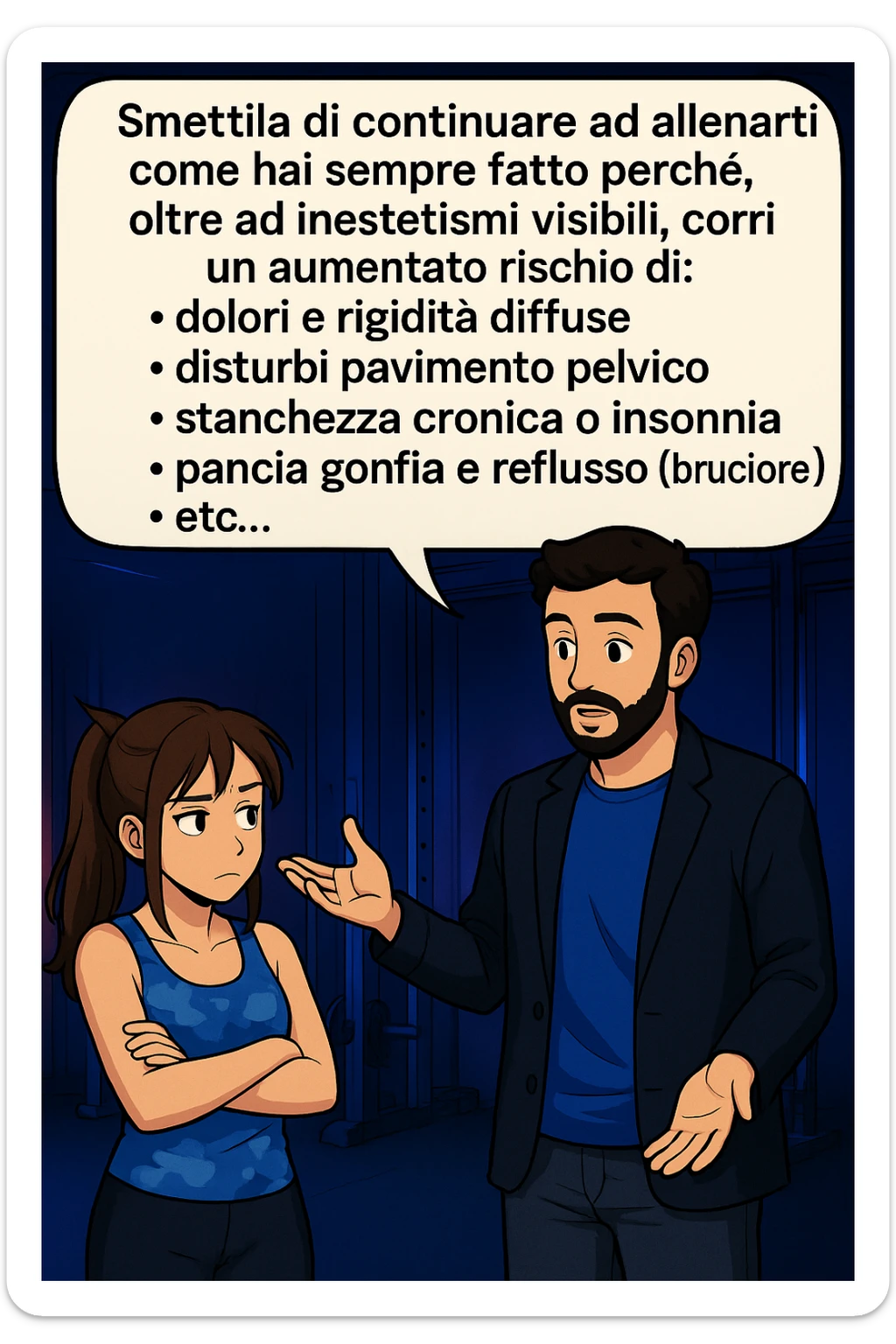 TRASFORMA QUESTO CAROSELLO IN UN FUMETTO STILE MANGA A COLORI CON QUESTE DUE PERSONE IDENTICHE CHE INTERLOQUISCONO TRA LORO, LA DONNA HA UN ESPRESSIONE PENSIEROSA MENTRE LO ASCOLTA:

LUI (UOMO): Smettila di continuare ad allenarti come hai sempre fatto perché, oltre ad inestetismi visibili, corri un aumentato rischio di:
    • dolori e rigidità diffuse
    • disturbi pavimento pelvico
    • stanchezza cronica o insonnia
    • pancia gonfia e reflusso (bruciore)
    • etc…

 sticker