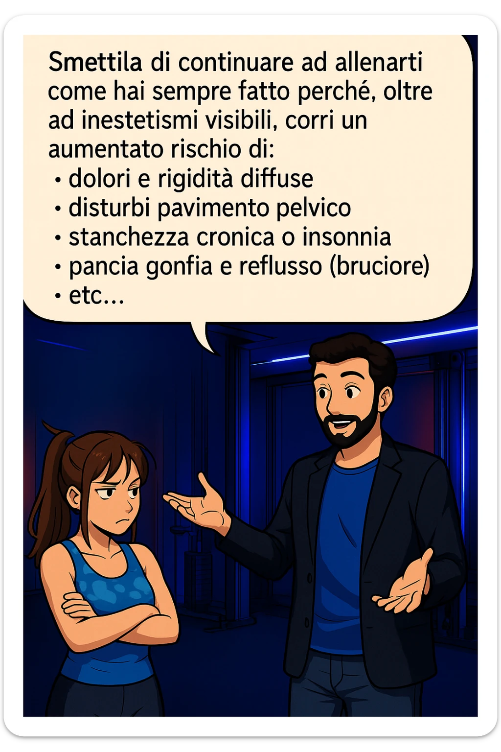TRASFORMA QUESTO CAROSELLO IN UN FUMETTO STILE MANGA A COLORI CON QUESTE DUE PERSONE IDENTICHE CHE INTERLOQUISCONO TRA LORO, LA DONNA HA UN ESPRESSIONE PENSIEROSA MENTRE LO ASCOLTA:

LUI (UOMO): Smettila di continuare ad allenarti come hai sempre fatto perché, oltre ad inestetismi visibili, corri un aumentato rischio di:
    • dolori e rigidità diffuse
    • disturbi pavimento pelvico
    • stanchezza cronica o insonnia
    • pancia gonfia e reflusso (bruciore)
    • etc…

 sticker