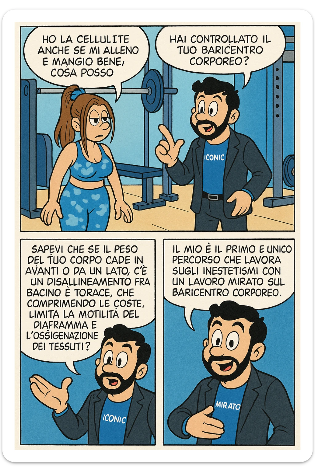 TRASFORMA QUESTO CAROSELLO IN UN FUMETTO STILE FUMETTO TOPOLINO CON QUESTE DUE PERSONE IDENTICHE CHE INTERLOQUISCONO TRA LORO:

LEI: Ho la cellulite anche se mi alleno e mangio bene, cosa posso fare?

LUI: Hai controllato il tuo baricentro corporeo?
LUI: Sapevi che se il peso del tuo corpo cade in avanti o da un lato, c’è un disallineamento fra bacino e torace, che comprimendo le coste, limita la motilità del diaframma e l’ossigenazione dei tessuti?
LUI: Il mio è il primo e unico percorso che lavora sugli inestetismi con un lavoro mirato sul baricentro corporeo. sticker