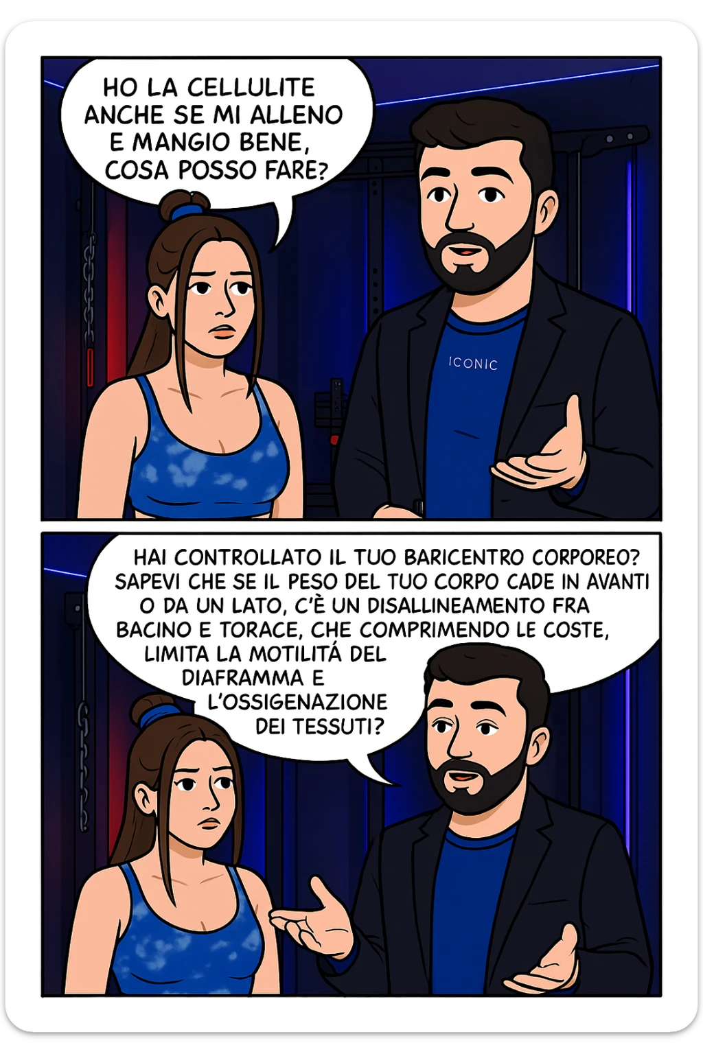 TRASFORMA QUESTO CAROSELLO IN UN FUMETTO CON QUESTE DUE PERSONE IDENTICHE CHE INTERLOQUISCONO TRA LORO:

LEI: Ho la cellulite anche se mi alleno e mangio bene, cosa posso fare?

LUI: Hai controllato il tuo baricentro corporeo?
Sapevi che se il peso del tuo corpo cade in avanti o da un lato, c’è un disallineamento fra bacino e torace, che comprimendo le coste, limita la motilità del diaframma e l’ossigenazione dei tessuti?
Il mio è il primo e unico percorso che lavora sugli inestetismi con un lavoro mirato sul baricentro corporeo. sticker