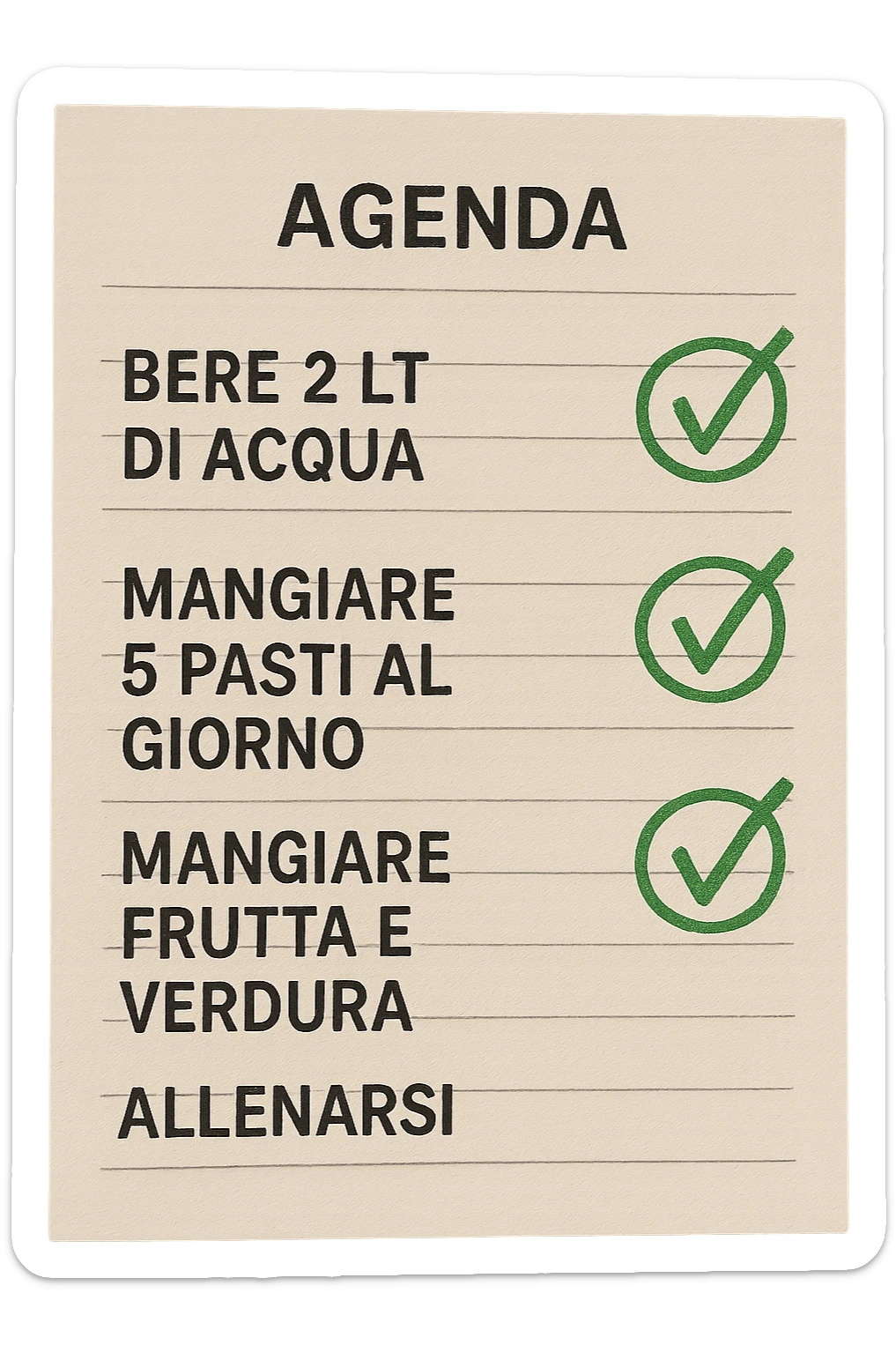 FOGLIO DI AGENDA CON SCRITTO:
BERE 2 LT DI ACQUA
MANGIARE 5 PASTI AL GIORNO
MANGIARE FRUTTA E VERDURA
ALLENARSI, 

METTI QUALCHE SPUNTA VERDE SULLE ATTIVITò CHE SONO GIà STATE SVOLTE, iperrealistico 4k sticker