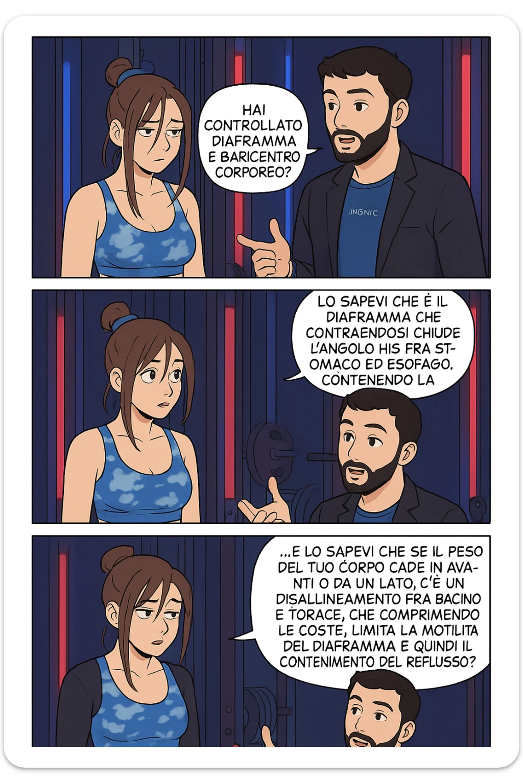 TRASFORMA QUESTO CAROSELLO IN UN FUMETTO STILE WEBTOON/MANGA A COLORI CON QUESTE DUE PERSONE IDENTICHE CHE INTERLOQUISCONO TRA LORO, L'uomo sta spiegando alla donna questo concetto:

LUI (UOMO): Hai controllato diaframma e baricentro corporeo?
LUI (UOMO): Lo sapevi che è il diaframma che contraendosi chiude l’angolo his fra stomaco ed esofago, contenendo la risalita degli acidi grassi?
LUI (UOMO): …e lo sapevi che se il peso del tuo corpo cade in avanti o da un lato, c’è un disallineamento fra bacino e torace, che comprimendo le coste, limita la motilità del diaframma e quindi il contenimento del reflusso? sticker