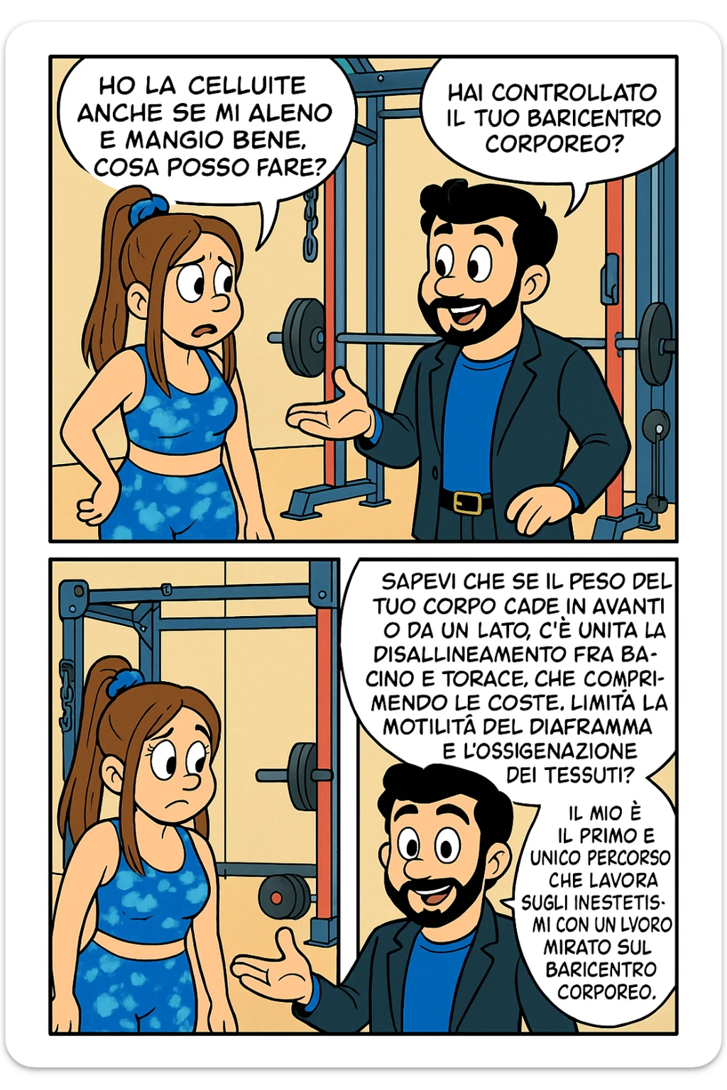 TRASFORMA QUESTO CAROSELLO IN UN FUMETTO STILE TOPOLINO CON QUESTE DUE PERSONE IDENTICHE CHE INTERLOQUISCONO TRA LORO:

LEI: Ho la cellulite anche se mi alleno e mangio bene, cosa posso fare?

LUI: Hai controllato il tuo baricentro corporeo?
LUI: Sapevi che se il peso del tuo corpo cade in avanti o da un lato, c’è un disallineamento fra bacino e torace, che comprimendo le coste, limita la motilità del diaframma e l’ossigenazione dei tessuti?
LUI: Il mio è il primo e unico percorso che lavora sugli inestetismi con un lavoro mirato sul baricentro corporeo. sticker